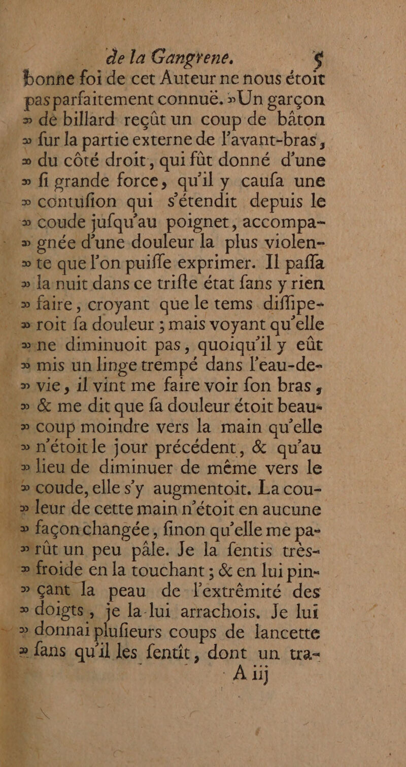 _ dela Gangrene. 114 bonne foi de cet Auteur ne nous étoit pas parfaitement connué. » Un garçon &gt; dé billard reçût un coup de bâton » {ur la partie externe de l’avant-bras, » du côté droit, qui fût donné d'une &gt;» fi grande force, qu'il y caufa une » contufion qui s'étendit depuis le + coude jufqu’au poignet, accompa- » gnée d'une douleur la plus violen- » te que l'on puiffe exprimer. Il pafla &gt;» la nuit dans ce trifte état fans y rien &gt; faire, croyant que le tems diffipe- … »roit {a douleur ; mais voyant qu'elle ._ ne diminuoit pas, quoiqu'il y eût - » mis un linge trempé dans l’eau-de- - » wie, il vint me faire voir fon bras, &gt; &amp; me dit que fa douleur étoit beau _» coup moindre vers la main qu’elle » nétoit le jour précédent, &amp; qu’au . &gt; lieu de diminuer de même vers le » coude, elle s’y augmentoit. La cou- . » leur de cette main n’étoit en aucune . » façonchangée, finon qu’elle me pa- #rût un peu pâle. Je la fentis très- froide en la touchant ; &amp; en lui pin- » Çant la peau de l’extrêmité des _ » doigts, je la lui arrachois. Je lui &gt; donnaï plufieurs coups de lancette … &gt; fans qu'il les fentit, dont un tra- # | À ii $