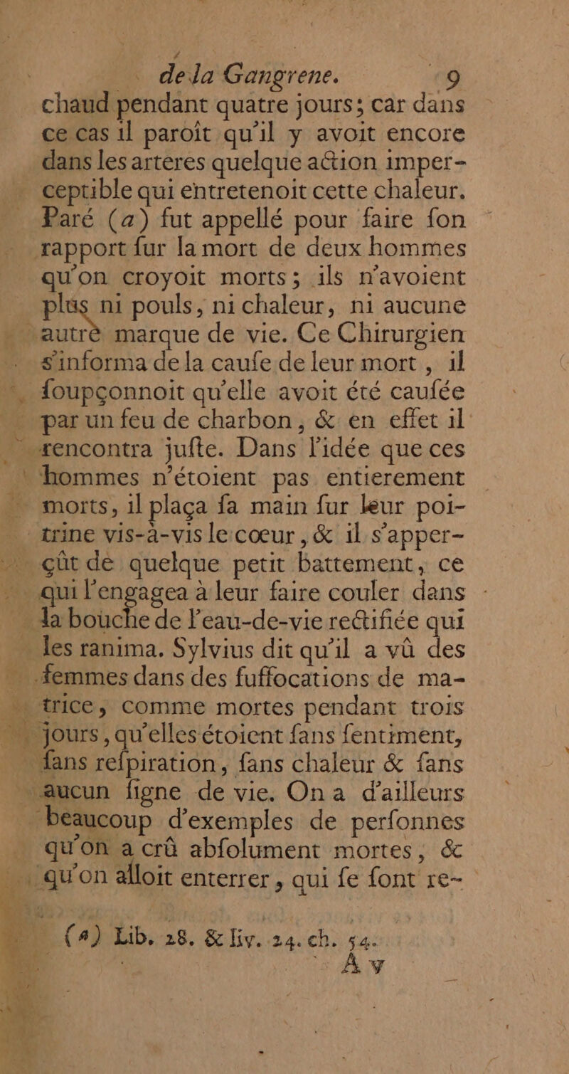 C4 _… dela Gangrene. chaud pendant quatre jours; car dans ce cas 1l paroît qu’il y avoit encore dans les arteres quelque ation imper- ceprible qui entretenoit cette chaleur. Paré (a) fut appellé pour faire fon qu'on croyoit morts; ils n’avoient Put pouls, ni chaleur, ni aucune trè marque de vie. Ce Chirurgien s'informa de la caufe de leur mort , il par un feu de charbon, &amp; en effet il xencontra jufte. Dans l'idée que ces qui ee a leur faire couler dans les ranima. Sylvius dit qu'il a vû des SA x me à ‘ AU PA - trice, comme mortes pendant trois fans refpiration, fans chaleur &amp; fans qu'on a crû abfolument mortes, &amp; | {4) Lib, 28. HHv.:24. ch. da