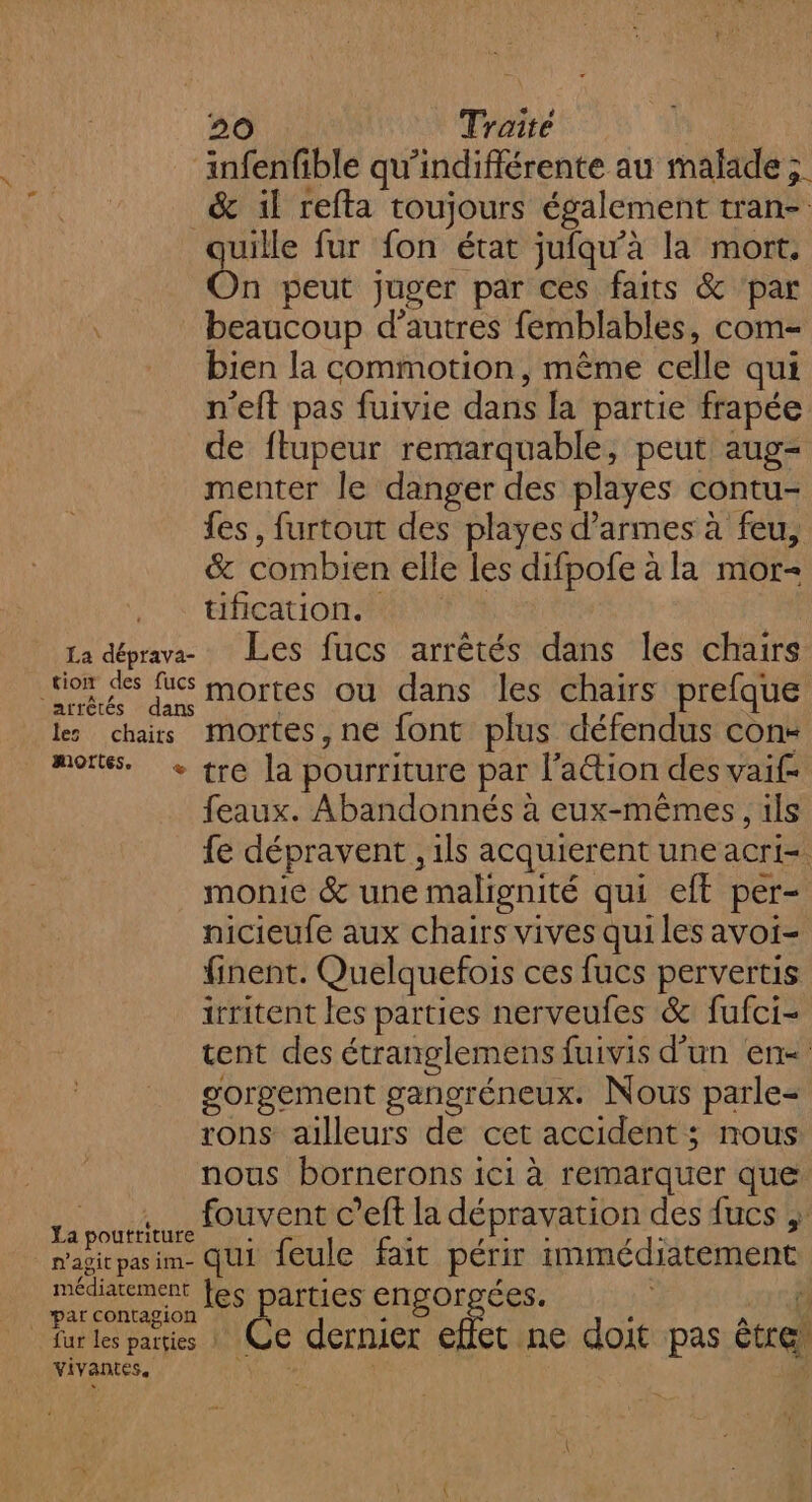 infenfible qu’indiflérente au malade ; &amp; il refta toujours également tran-. quille fur fon état jufqu’à la mort. On peut juger par ces faits &amp; ‘par beaucoup d’autres femblables, com- bien la commotion, même celle qui n'eft pas fuivie dans la partie frapée de fltupeur remarquable, peut aug- menter le danger des playes contu- fes, furtout des playes d'armes à feu, &amp; combien elle les difpofe à la mor- tificationsii te La déprava- : Les fucs arrêtés dans les chairs for des fus mortes ou dans les chairs prefque les chars mortes,ne font plus défendus con- mortes + tre la pourriture par l’aétion des vaif- feaux. Abandonnés à eux-mêmes , ils fe dépravent , ils acquierent une acri= monie &amp; une malignité qui eft per- nicieufe aux chairs vives qui les avoi- finent. Quelquefois ces fucs pervertis irritent les parties nerveufes &amp; fufci- tent des étranglemens fuivis d’un en gorgement gangréneux. Nous parle- rons ailleurs de cet accident ; nous nous bornerons ici à remarquer que __ . fouvent c’eft la dépravation des fucs ; La poutriture À d ALES LR magitpasim- qui feule fait périr immédiatement méditement [es DAftIeS ENDOrTÉeS. ÿ _ par contagion : ‘ À d fur Les paies | Ce dernier effet ne doit pas être, vivantes.