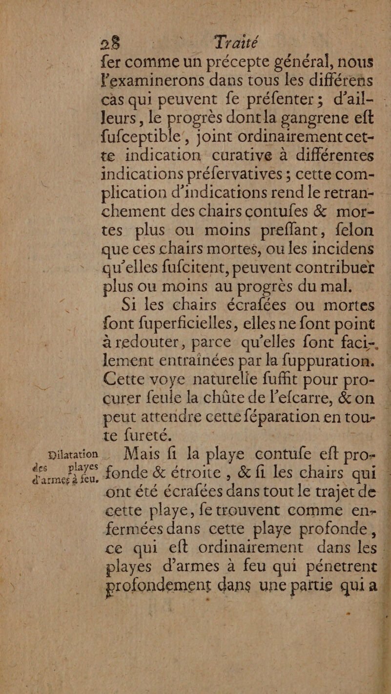 28.4 AR Trait fer comme un précepte général, nous lexaminerons dans tous les différens cas qui peuvent fe préfenter; d’ail- Jeurs, le progrès dontla gangrene eft bles joint ordinairement cet- te indication curative à différentes indications préfervatives ; cette com- plication d'indications rend le retran- chement des chairscontufes &amp; mor- tes plus ou moins preflant, felon que ces chairs mortes, ou les incidens qu’elles fufcitent, peuvent contribuer plus ou moins au progrès du mal. w: Si les chairs écrafées ou mortes font fuperfcielles, elles ne font point à redouter, parce qu’elles font faci-. lement entrainées par la fuppuration. î Cette voye naturelie fuffit pour pro- curer feule la chûte de l'efcarre, &amp; on peut attendre cette féparation en tou- te fureté. ï Dilatation Mais fi la playe contufe eft pro- : ds nt fonde &amp; étroite , &amp; fi les chairs qui « _ ontété écrafées danstout le trajetde « cette playe, fe trouvent comme en- « fermées dans cette playe profonde, “ ce qui eft ordinairement dans les playes d'armes à feu qui pénetrent | profondement dans une païtie qui a | ë FM 4