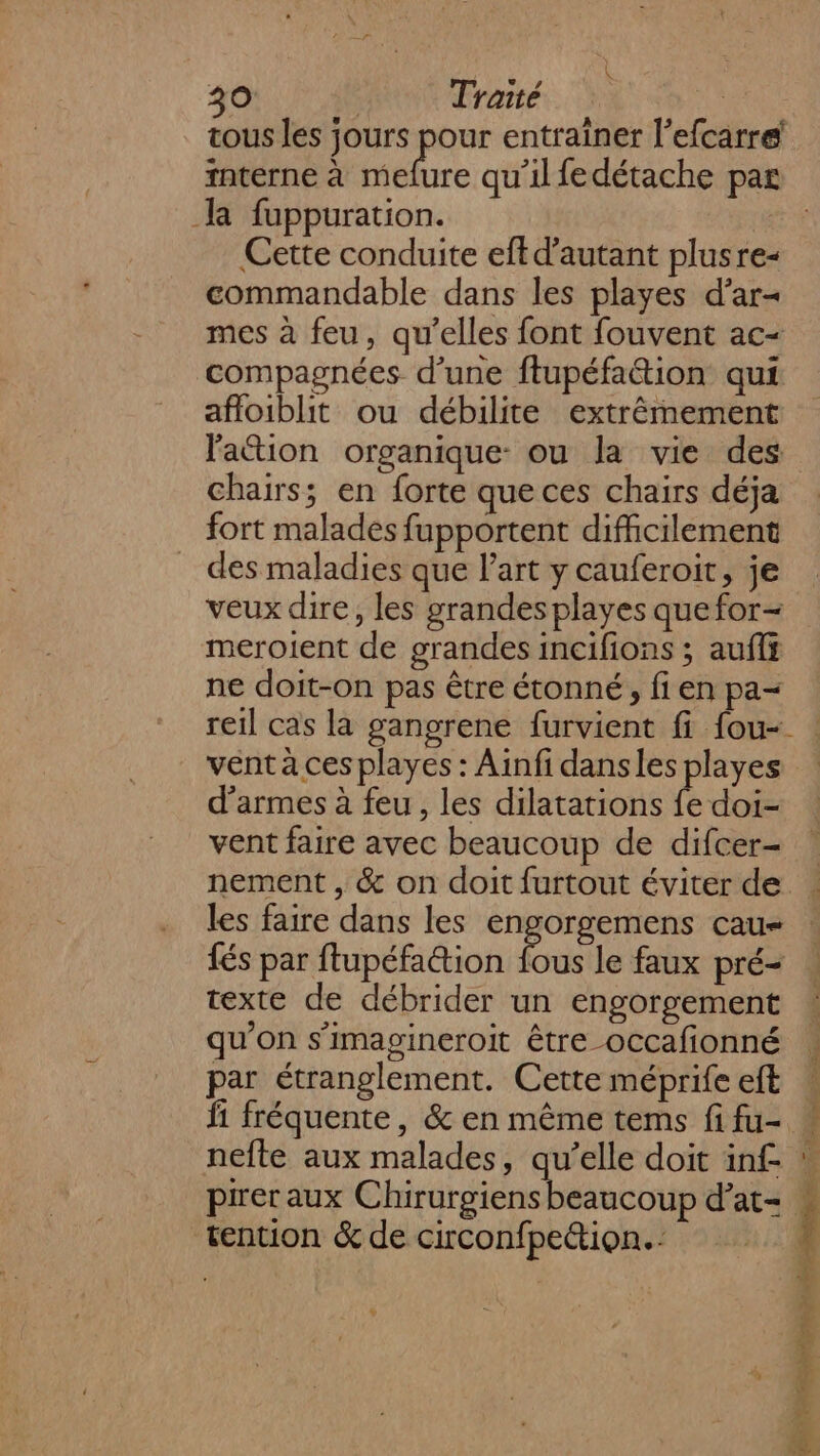 K 30 Traité | tous les jours pour entrainer l’efcarre interne à mefure qu’il fedétache par lR fuppuration. | Cette conduite eft d'autant plusre- commandable dans les playes d’ar- mes à feu, qu’elles font fouvent ac- compagnées d’une ftupéfation qui afloiblit ou débilite extrêmement lation organique: ou la vie des chairs; en forte que ces chairs déja fort malades fupportent difficilement des maladies que Part y cauferoit, je veux dire, les grandes playes quefor= meroient de grandes incifions ; auflÿ ne doit-on pas être étonné, fi en pa- vent à ces playes : Ainfi dansles playes d'armes à feu, les dilatations {e doi- vent faire avec beaucoup de difcer- nement , &amp; on doit furtout éviter de les faire dans les engorgemens cau- {és par ftupéfaction fous le faux pré- texte de débrider un engorgement qu'on s’imagineroit être occafionné par étranglement. Cette méprife eft fi fréquente, &amp; en même tems fi fu- nefte aux malades, qu’elle doit inf- preraux Chirurgiens beaucoup d’at- tention &amp; de circonfpettion..:  : 5 RE #r