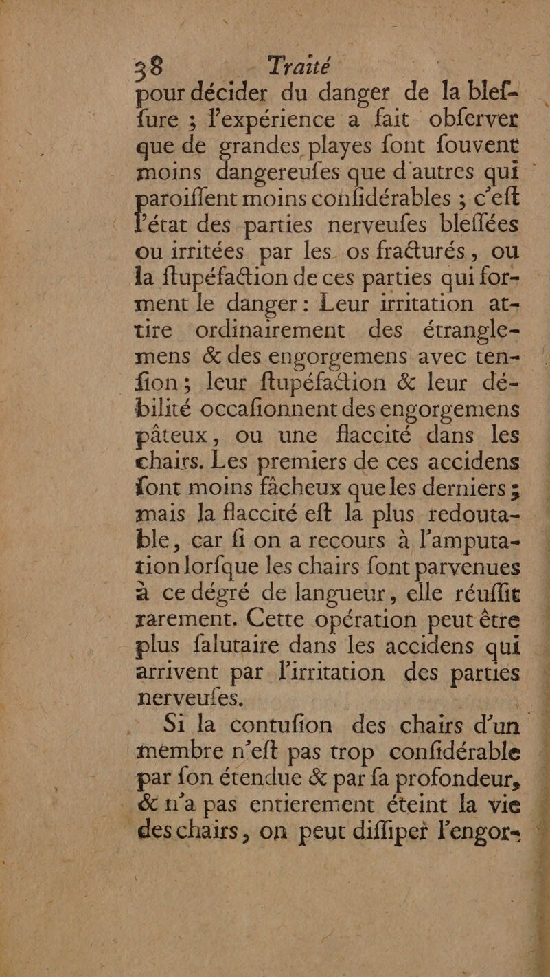 {ure ; l'expérience a fait obferver que de grandes, playes font fouvent moins aroiflent moins confidérables ; c’eft ads des parties nerveufes bleflées ouirritées par les os fraéturés, ou la ftupéfaétion de ces parties qui for- ment le danger : Leur irritation at- tre ordinairement des étrangle- fion; leur ftupéfation &amp; leur dé- bilité occafionnent des engorgemens pâteux, ou une flaccité dans les chairs. Les premiers de ces accidens font moins facheux que les derniers 5 ble, car fi on a recours à l’amputa- tion lorfque les chairs font parvenues a ce dégré de langueur, elle réuffit rarement. Cette opération peut être plus falutaire dans les accidens qui arrivent par lirritation des parties nerveules. mémbre n'eft pas trop confidérable par fon étendue &amp; par fa profondeur, _&amp;n'a pas entierement éteint la vie &amp; NAPPES PRET