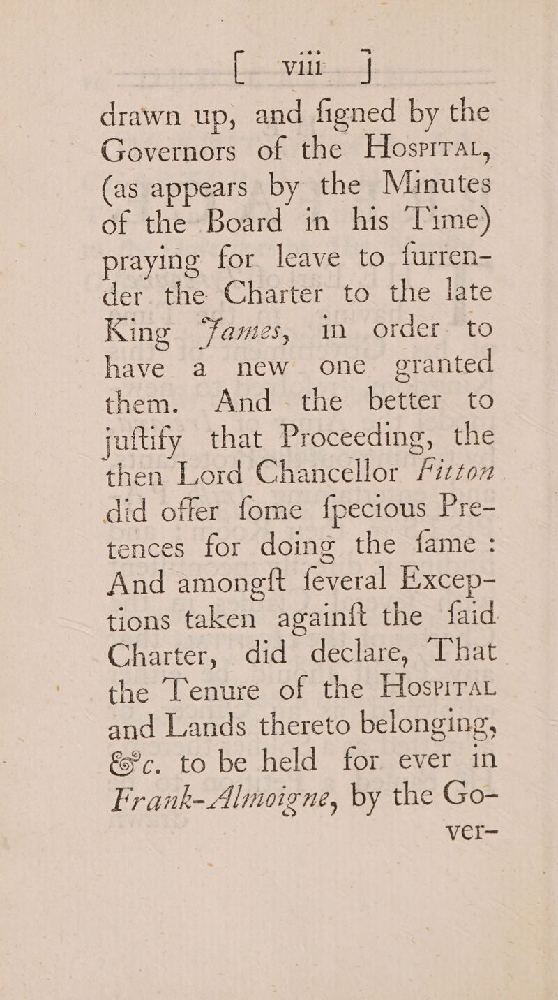 [pee iictianes drawn up, and figned by the Governors of the Hosrrrat, (as appears by the Minutes of the Board in his Time) praying for leave to furren- der the Charter to the late King “ames, im order to have a new one granted them. And ~-the better to jaitify that Proceeding, the then Lord Chancellor Fitton did offer fome fpecious Pre- tences for doing the fame : And amongtft feveral Excep- tions taken againft the faid Charter, did declare, That the Tenure of the Hospirar and Lands thereto belonging, &amp;%c, to be held for ever in Frank-Almoigne, by the Go- Vcr