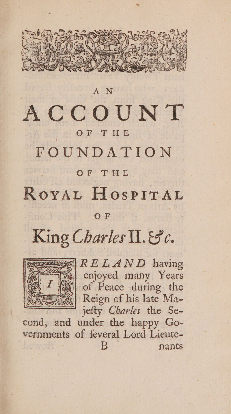 ACCOUNT ; OF THE FOUNDATION EE PE, RoyAu HospitAaL OF | King Charles Il. &amp;c. eeass| KEL AND having ee a enjoyed many Years of Peace during the 2)| Reign of his late Ma- ' jefty Charles the Se- cond, wie under the happy Go- vernments of feveral Lord Lieute- B nants