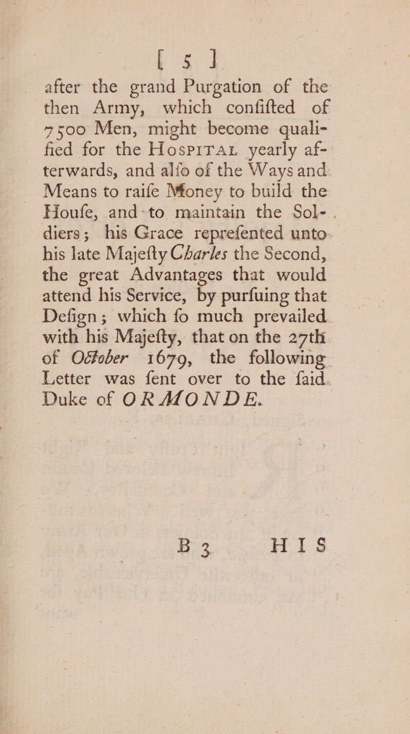 Pat after the grand Purgation of the then Army, which confifted of 4500 Men, might become quali- fied for the Hospirat yearly af- terwards, and alfo of the Ways and. Means to raife Mfoney to build the Houfe, and-to maintain the Sol-. diers; his Grace reprefented unto. his late Majefty Charles the Second, the great Advantages that would attend his Service, by purfuing that Defign ; which fo much prevailed. with his Majefty, that on the 27th. of Odtober 1679, the following Letter was fent over to the faid. Duke of ORMZONDE.