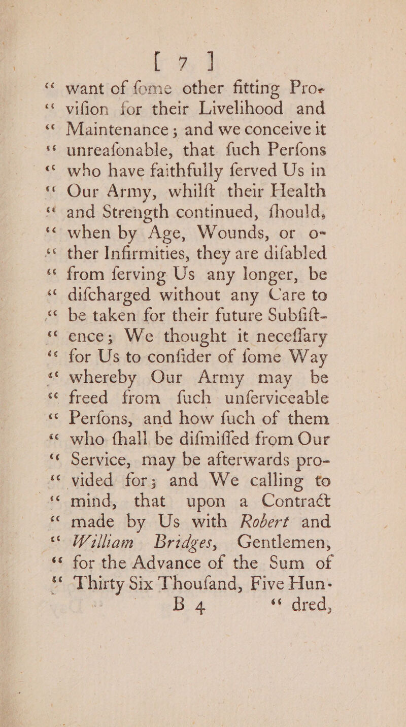 fae ee want of fome other fitting Pro- vifion for their Livelihood and Maintenance; and we conceive it unreafonable, that fuch Perfons who have faithfully ferved Us in Our Army, whilft their Health ‘and Strength continued, fhould, when by Age, Wounds, or o- ther Infirmities, they are difabled from ferving Us any longer, be difcharged without any Care to be taken for their future Subfift- ence; We thought it neceflary for Us to confider of fome Way *“* whereby Our Army may be freed from fuch unferviceable Perfons, and how fuch of them who thall be difmiffed from Our Service, may be afterwards pro- vided for; and We calling to mind, that upon a Contract made by Us with Rodert and Wiliam Bridges, Gentlemen, for the Advance of the Sum of Thir Hy Six Thoufand, Five Hun: B 4 deed,