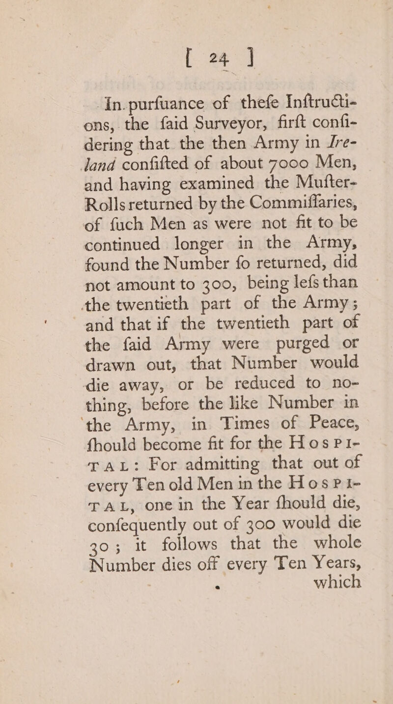 In purfuance of thefe Inftructi- ons, the faid Surveyor, firft confi- dering that the then Army in Jre- dand confifted of about 7000 Men, and having examined the Mufter- Rolls returned by the Commiffaries, of fuch Men as were not fit to be continued longer in the Army, found the Number fo returned, did not amount to 300, being lefs than the twentieth part of the Army; and that if the twentieth part of the faid Army were purged or drawn out, that Number would die away, or be reduced to no- thing, before the like Number in ‘the Army, in Times of Peace, fhould become fit for the Hos Pi- tax: For admitting that out of every Ten old Men in the Hos Pi- TAL, one in the Year fhould die, confequently out of 300 would die 30; it follows that the whole Number dies off every Ten Years, 5 which