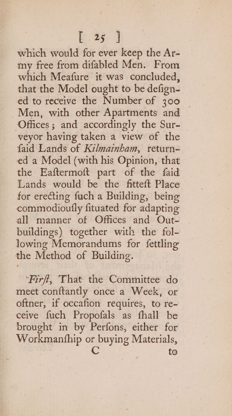 E35 3 which would for ever keep the Ar- my free from difabled Men. From which Meafure it was concluded, that the Model ought to be defign- ed to receive the Number of 300 Men, with other Apartments and Offices ; and accordingly the Sur- veyor having taken a view of the faid Lands of Kilmainbam, return- ed a Model (with his Opinion, that the Eaftermoft part of the faid Lands would be the fitteft Place for erecting fuch a Building, being commodioufly fituated for adapting buildings) together with the fol- lowing Memorandums for fettling the Method of Building. ‘Firf, That the Committee do meet conftantly once a Week, or oftner, if occafion requires, to re- ceive fuch Propofals as fhall be brought in by Perfons, either for Workmanthip or buying Materials, © C to