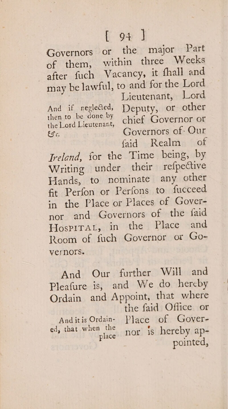 Governors or the major Part of them, within three Weeks after fuch Vacancy, it fhall and may be lawful, to and for the Lord Lieutenant, Jord PES HAR A age the Lord Lieutenant, chief Governor of Efe. Governors of: Our {aid Realm of Ireland, for the Time being, by Writing under their refpective Hands, to nominate any other ft Perfon or Perfons to fucceed wn the Place or Places of Gover- nor and Governors of the faid HospiTaL, in the Place and Room of fuch Governor or Go- vernors. And Our further Will and Pleafure is, and We do hereby Ordain and Appoint, that where | the faid Office or And it is Ordain- Place of Gover- ed, that when the a Met bho place) HOF 18 hereby ap- pointed,