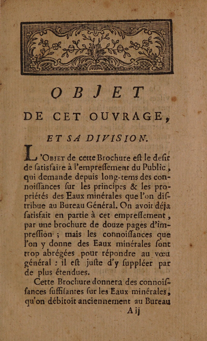 RARE OU Qi Vi Se à CES: Rx ANAL IN tHl el DURE ur} } I S Îl DE CET OUVRAGE, ET SA DIVISION. 1. Oszer de cette Brochure eft le defir de fatisfaire à l’empreflement du Public, qui demande depuis long-tems des con- priétés des Eaux minérales que l’on dif- fatisfait en partie à cet empreflement, par une brochure de douze pages d’im- preffion: ; mais les connoiflances que trop abrégées .pour répondre au vœu général : il eft jufte d'y fuppléer par Cette Brochure donnera des connoif- fances fuffilantes fur les Eaux minérales, qu'on débitoit anciennement au Bureau FRA ER “