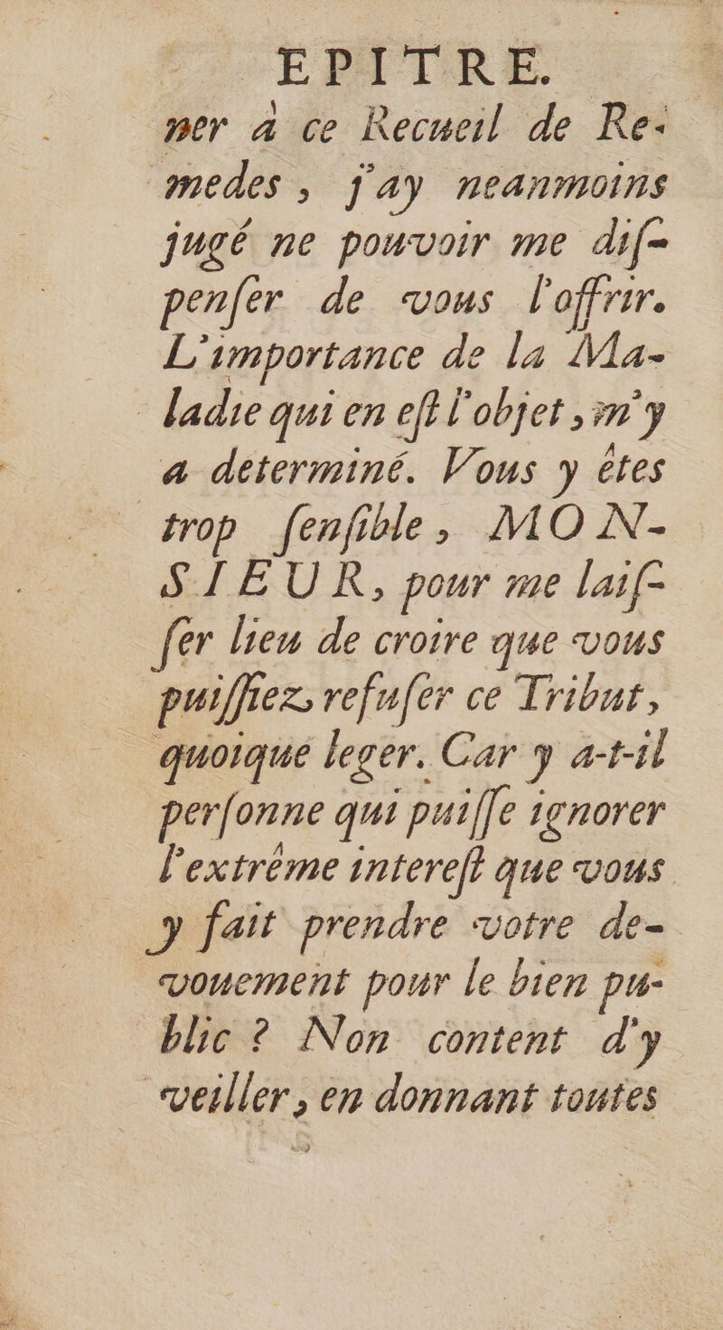 “EPITRE. per à ce Recueil de Re: omedes , Jay neanmoins jugé ne pouvoir me dif- penfer de vous l'offrir. L'importance de la Ma- _ ladie qui en ef} l'objet n'y a determiné. Vous y êtes trop fenfible, MO N.- SIEUR, pour me laif- fer lien de croire que vous puiffiez refufer ce Tribut, quoique leger. Car y a-t1l perfonne qui puiffe ignorer l'extréme interelt que vous y fait prendre votre de- vowement pour le bien pu- blic ? Non content d'y vesller, en donnant toutes