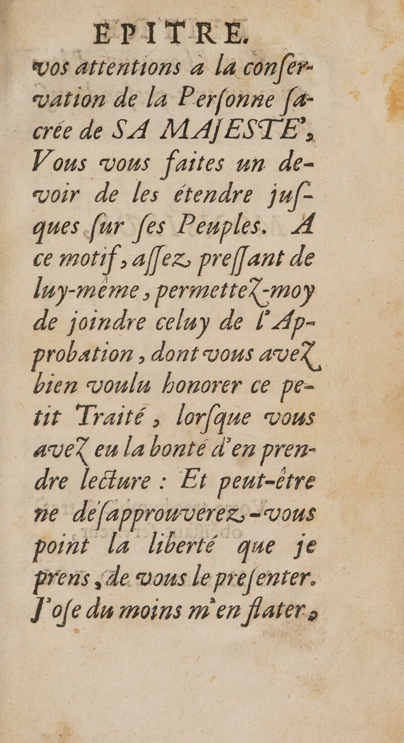 DA URE. vos attentions 4 la con[er- vation de la Perfonne Je crée de SA MAÏESTE, Vous vous faites un de- voir de les étendre juf- ques fur [es Peuples. À ce motif ; affez; preffant de luy-meme , permette?-mo de joindre celuy de l'Ap- probation , dont vous ave? tit ‘Traité, lorfque Vous dre lecture : Et peut-être ne defapprowverez - VOUS point la liberté que je prens de vous le prefenter. J'ofe du moins m'en flaters