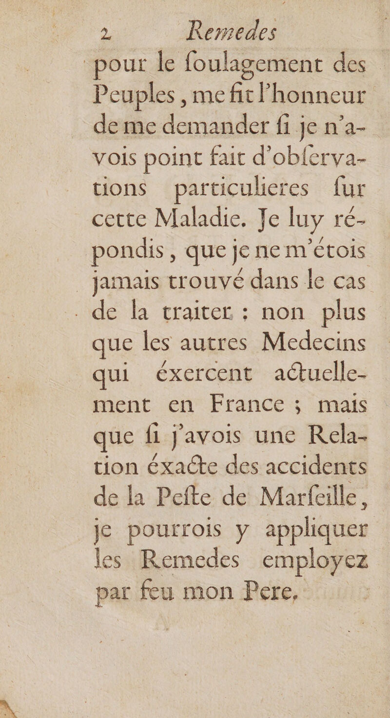pour le foulagement des Peuples , me fit honneur de me demander fi je n’a- vois point fait d'oblerva- tions particuleres fur cette Maladie. Je luy ré- pondis, que je ne m'étois _ jamais trouvé dans le cas de la traiter : non plus que les autres Medecins qui éxercent actuelle- ment en France ; mais que fi j'avois une Rela- tion éxacte des accidents de la Pefte de Marfaille. je pourrois y appliquer les Remedes employez par feu mon Pere,
