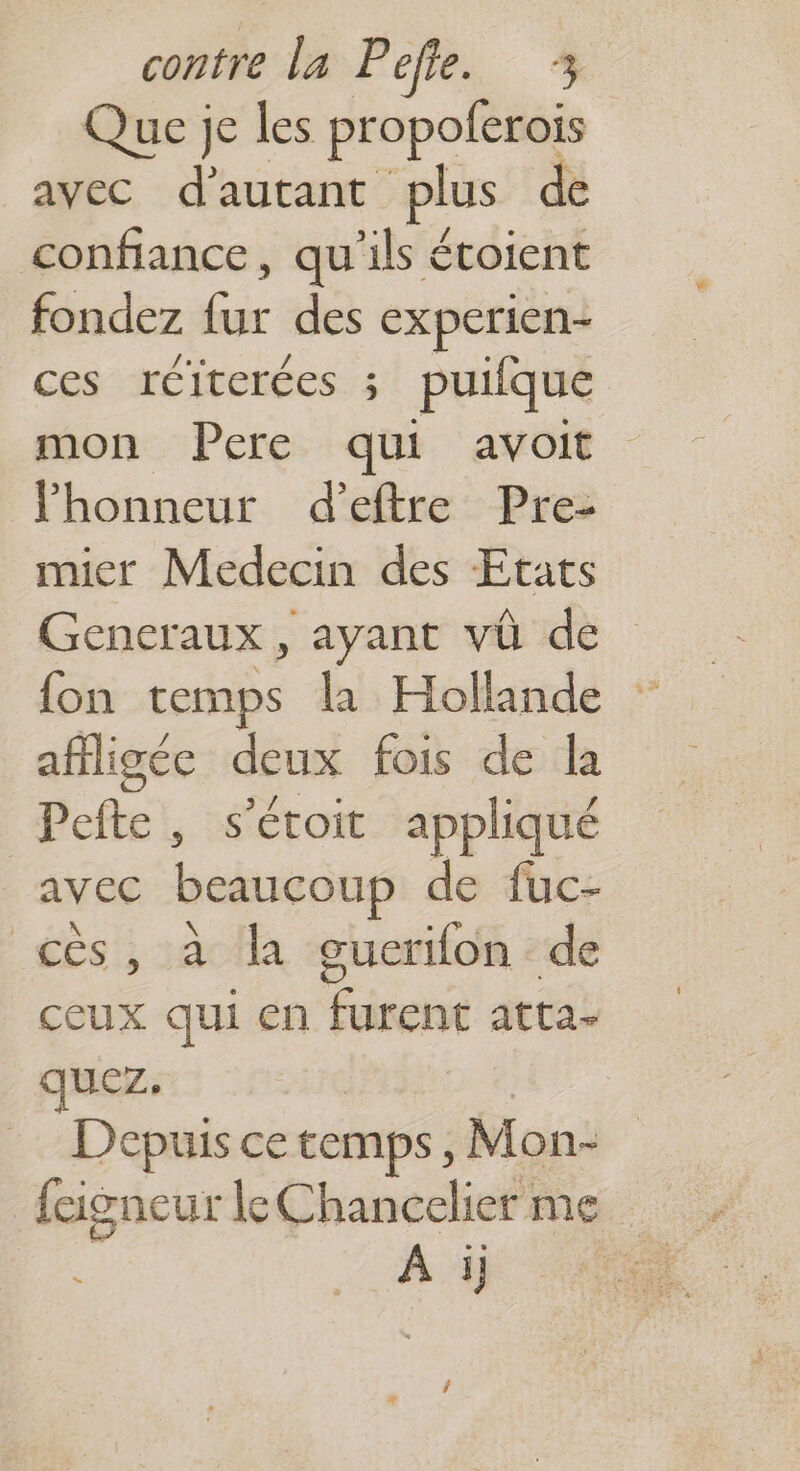 Que je les propoferois avec d'autant plus de confiance, qu'ils écoient fondez Éé des experien- ces réiterées ; puilque mon Pere qui avoit lhonneur d’eftre Pre- mier Medecin des Etats Gencraux, ayant vû de fon temps la Hollande affigée deux fois de la Pefte, s'étoit appliqué avec beaucoup de fuc- cês, à la guerifon de ceux qui en furent atta- quez. Depuis ce temps, Mon- fcigneur le Chancelier me À ij