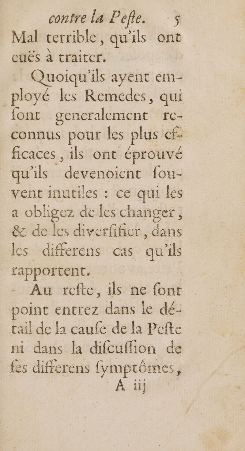 Mal terrible, qu'ils ont euës à traiter. | _ Quoiqu'ils ayent em- ployé les Remedes, qui font generalement re- connus pour les plus ef ficaces , ils ont éprouvé qu ils ennicri {ou- vent inutiles : ce qui les a obligez de les changer, &c de les diverfifier, dans les differens cas qu'ils rapportent, Au refte, ils ne font point entrez dans le dé- tail de la caufe de la Pefte ni dans la difcuflion de fes differens fymptômes,