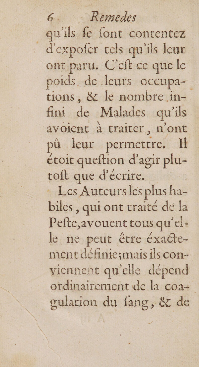 qu'ils fe font contentez 6 expofer tels qu'ils leur ont paru. C'eft ce que le poids. de leurs occupa- tions , & le nombre in- fini de Malades qu'ils avoient à traiter, n’ont pü leur permettre. Ïl étoit queftion d'agir plu- roft que d'écrire. : Les Auceursles plus ha- biles , qui ont traité de la Pefte,avouent tous qu'el- le ne peut être éxacte- ment définic;mais ilscon- viennent qu'elle dépend ordinairement de la coa oulation du fang, & de