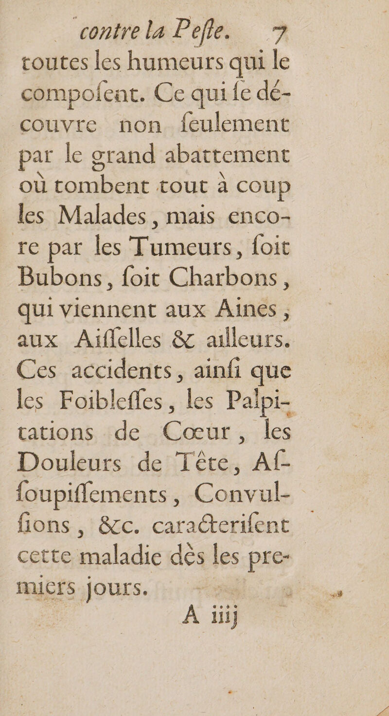 toutes les humeurs qui le compolfent. Ce qui fe dé- couvre non feulement par le grand abattement où tombent tout à coup les Malades, mais enco- re par les Tumeurs, foit Bubons, {oit Charbons, qui viennent aux Aines , aux Aüflelles & ailleurs. Ces accidents, ainfi que tations. «de. Cœûr ; : les Douleurs de Tête, Af- cette maladie dés les pre- | Mmicrs jours. ki Era re À iiij