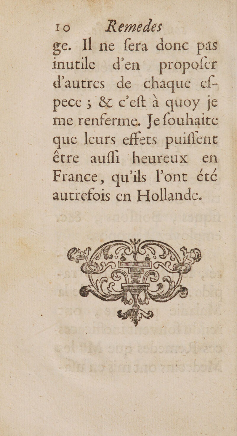 gc. Il ne fera donc pas inutile d'en propoler d'autres de chaque ef- pece ; &amp; c’eft à quoy je me renferme. Jefouhaite que leurs effets puiflent être aufli heureux en France, qu'ils l'ont été autrefois en Hollande. | = Ù (E L s ;