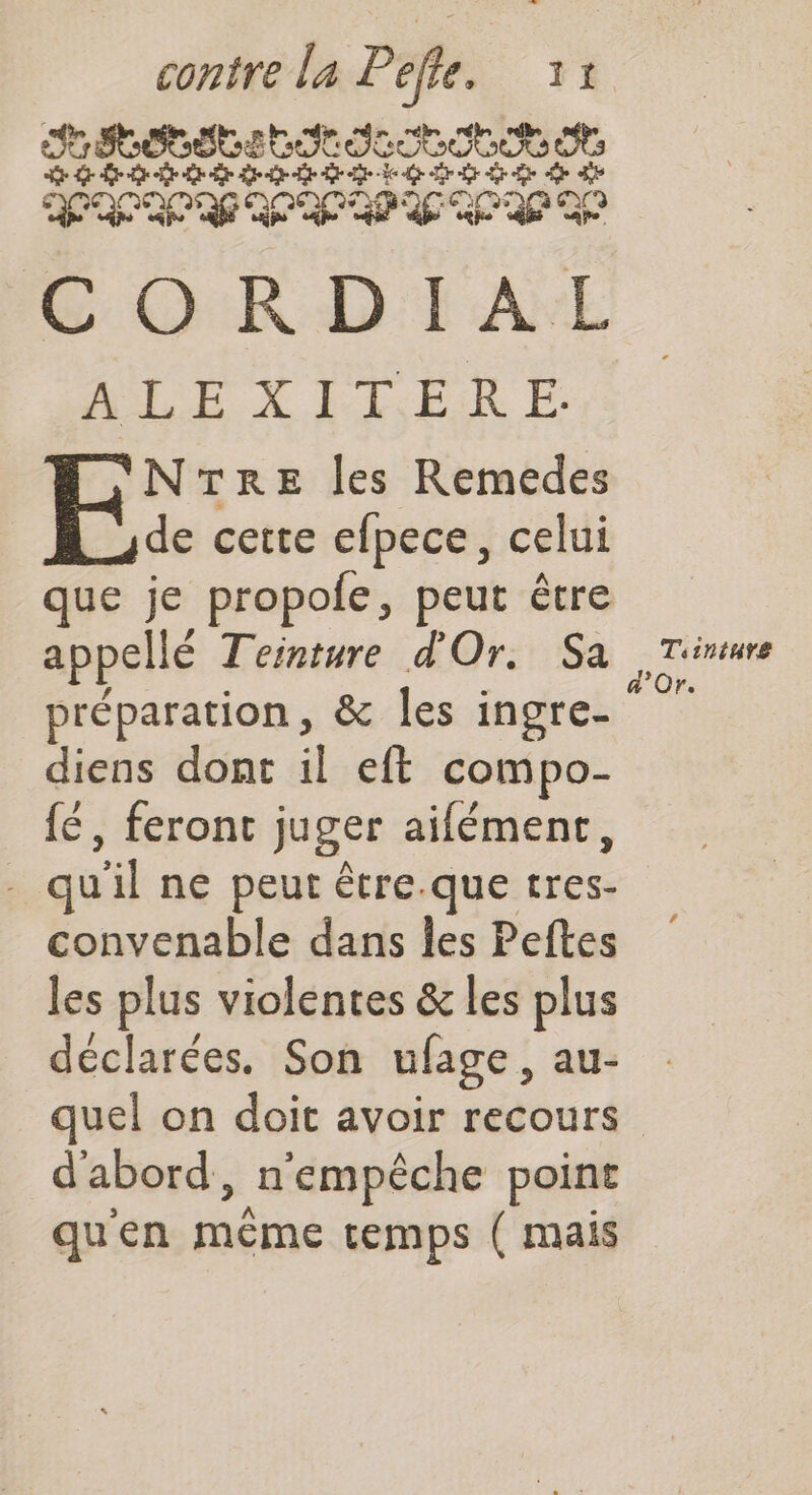 contre la Pre: Y1 rs Dot DE Ro ot SSI S ESS ed Sr dt 6 SE CÉPEVPPDITLT GC OR D I AE ALEXITERE. NTRE les Remedes de cette efpece, celui que je propole, peut être appellé Teinture d'Or. Sa préparation, &amp; les ingre- diens dont il eft compo- {é, feront juger aifément, - qu sil ne peut être.que rs convenable dans les Peftes les plus violentes &amp; les plus déclarées. Son ufage, au- d'abord, n'empêche point qu'en méraé temps ( mais Tiiniuve d'Or.