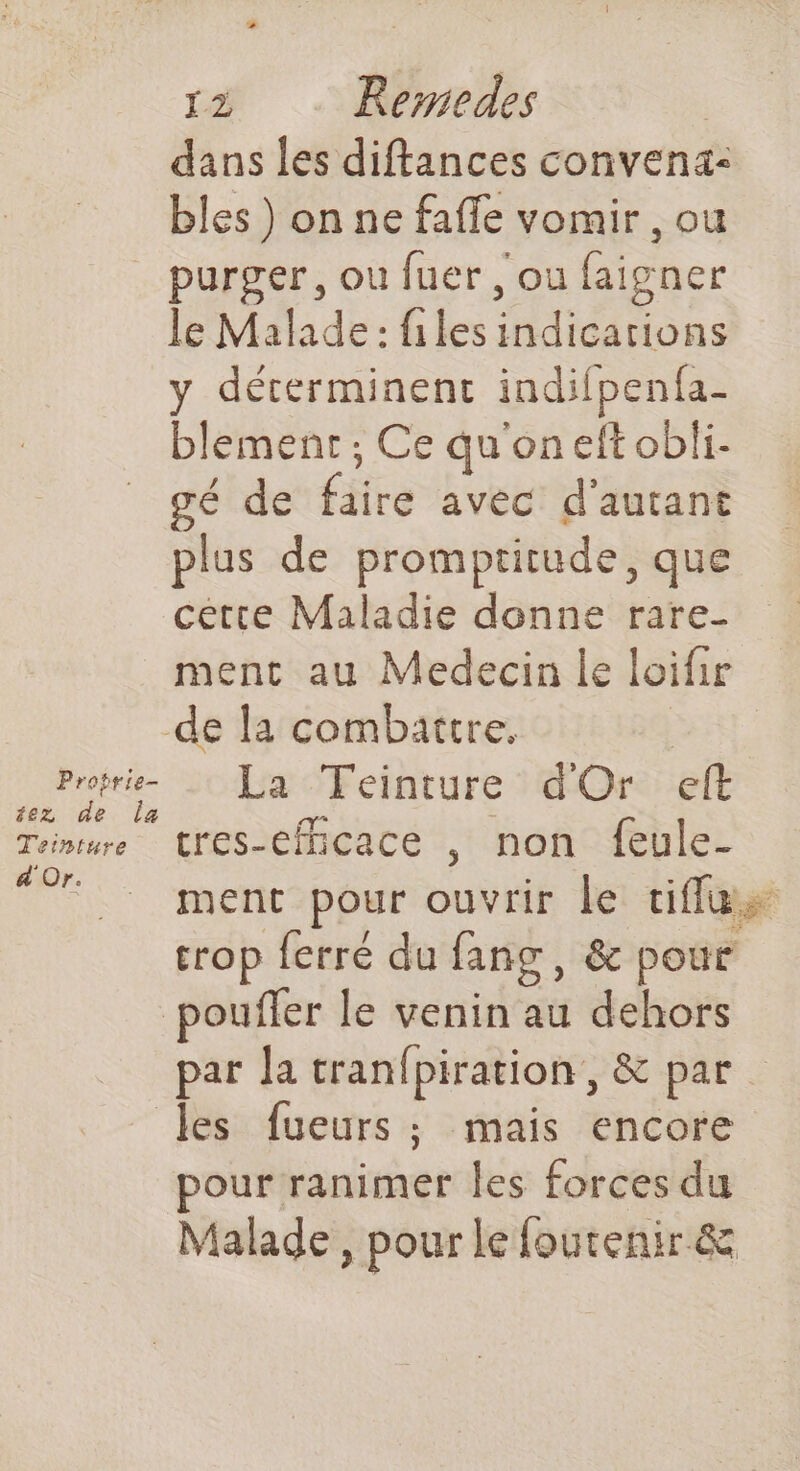 dans les diftances convena: bles ) on ne fafle vomir , ou purger, ou fuer , ou faigner le Malade: files indications y déterminent indifpenfa- blement ; Ce qu'on eft obli- gé de faire avec d'autant plus de promptitude, que cette Maladie donne rare- ment au Medecin le loifir de la combattre. tr ce _Feinture dOr eft Tainture Cres-Cfhcace , non feule- Te |. ment pour ouvrir le tiffus crop ferré du fang, &amp; pour pouffer le venin au dehors par la tranfpiration , &amp; par les fueurs ; mais encore pour ranimer les forces du Malade, pour le foutenir &amp;