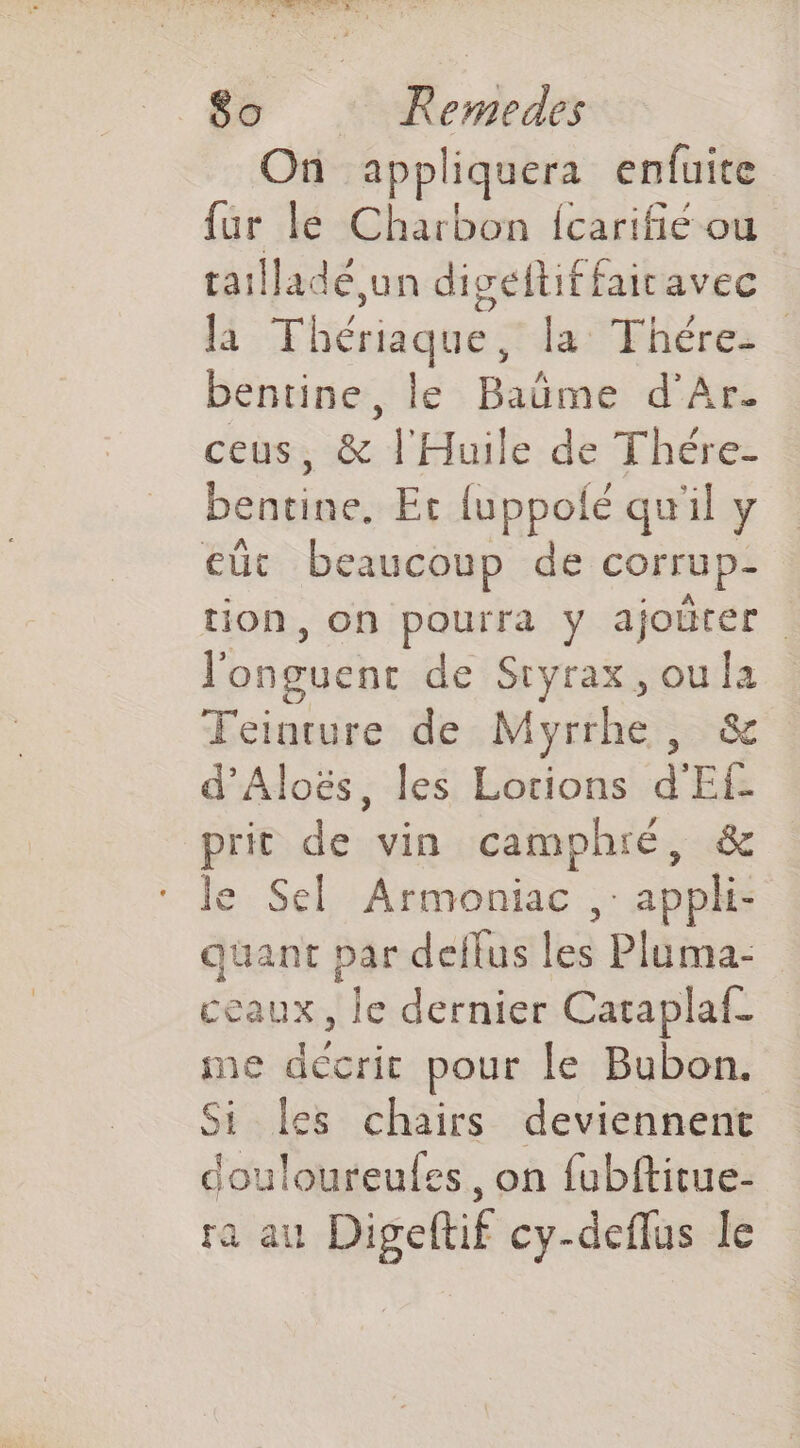 HV ALL) he Eh 7 LORS “ET +9 80 Remedes On appliquera enfuite fur le Charbon {carifié ou taillade,un diséitif fairavec là Thériaque da Fhéres bentine, le Baüme d’Ar. ceus, &amp; l'Huile de Thére- bentine. Et {uppolé qu'il y eût beaucoup de corrup- _. tion, on pourra y ajoürer l'onguent de Sryrax, ou la TFeinrure de Myrrhe, &amp; d’Aloës, les Lotions d'Ef- prit de vin camphré, &amp; le Sel Armoniac , appli- quant par deflus les Pluma- ceaux, le dernier Cataplaf- me décrit pour le Bubon. Si les chairs deviennent douloureules, on fubftitue- ra au Digeltif cy-deflus le