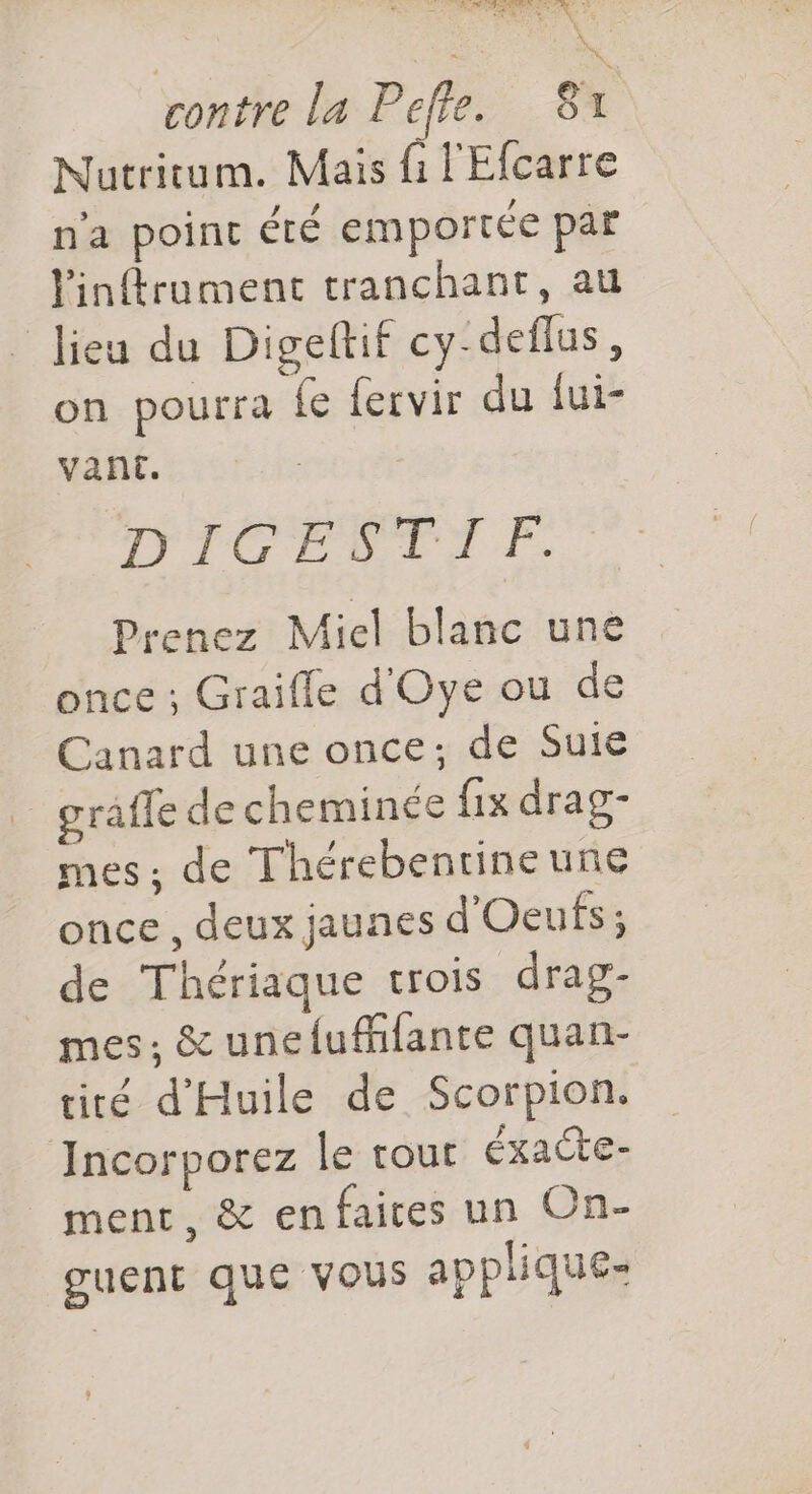 ste à : De 2 là LE rontre la Pefle. 81 Nutritum. Mais fi l'Efcarre n'a point été emportée par Yinftrument tranchant, au lieu du Digeltif cy-deflus, on pourra {e fervir du iui- vant. DIGESTIF. Prenez Miel blanc une once ; Graiffe d'Oye ou de Canard une once; de Suie grafle de cheminée {ix drag- mes: de Thérebentineune once , deux jaunes d'Oeufs; de Thériaque trois drag- mes; &amp; unefufhlante quan- tiré d'Huile de Scorpion. Incorporez le tout éxacte- ment, &amp; en faices un On- guent que VOUS applique