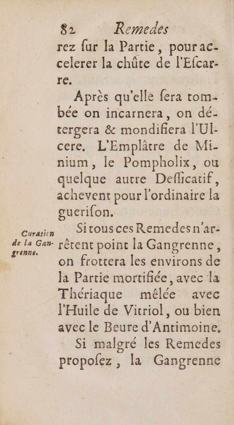 rez fur [a Partie, pour ac- celerer la chüte de l'Efcar- re. Après qu elle fera tom. bée on incarnera, on dé- tergera &amp; Modifier l'UE cere. L'Emplätre de Mi- nium, le Pompholix, ou quelque autre Défficatié. _achevent pour l'ordinaire  guerifon.. ces Sitousces Remedesn'ar: ist Gar rêtent point la Gangrenne, on frottera les environs de Ja Partie mortifiée , avec la Thériaque mêlée avec l'Huile de Vitriol, ou bien avec le Beure d’ Antiéoïtiel Si malgré les Remedes propolez , la Gangrenne