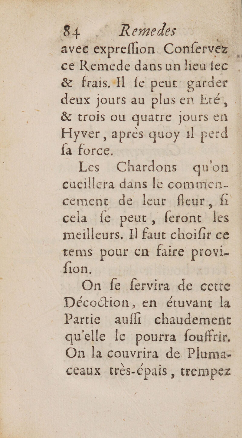 _ avet exprellion. Confervéz . ce Remede dans un lieutec | &amp; frais. {e peur garder deux jours au plus en Eté, &amp; crois ou quatre Jours en Hyver, apres quoy 1l perd fa force. Les Chardons quon cueillera dans le commen cement de leur fleur, cela fe peur, feront les meilleurs. Il basé choifir ce tems pour €n faire prie fon. On fe fervira de cette Décoction, en étuvant la Partie aufli chaudement quelle le pourra fouffrir. On la couvrira de Plumaz ceaux très-épais, trempez