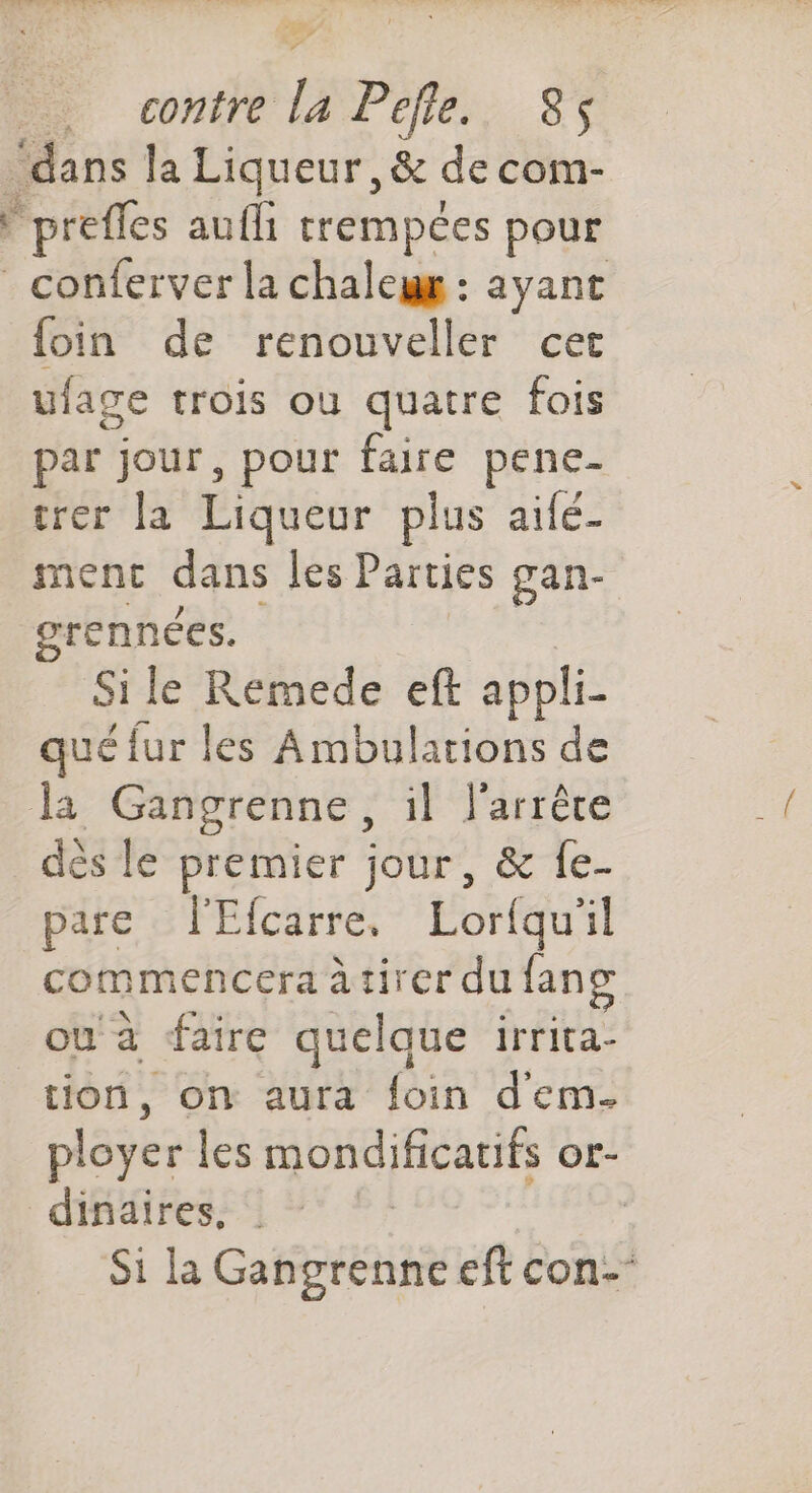 e r … contre la Pcfle., 85 ‘dans la Liqueur ,& de com- Fpreffes aufli trempées pour * conferver la chalegg : ayant {foin de renouveller cer ulage trois où quatre fois par jour, pour faire pene- trer la Liqueur plus aifé- menc dans les Parties gan- grennées. Si le Remede eft appli- qué fur les Ambulations de Ja Gangrenne, il l'arrêce dès le premier jour, & fe- pare l'Efcarre, Lorfqu'il commencera à tirer du lang ou à faire quelque irrita- tion, on aura foin dem. ployer les mondificatifs or- dinaires. | Si la Gangrenne eft con-