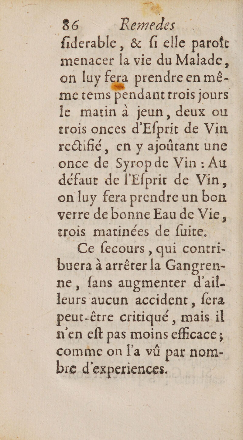 fiderable, & fi elle parofc menacer la vie du Malade, on luy fera prendre en mê- me tems pendant trois jours le matin à jeun, deux ou trois onces d'Efprit de Vin rectifié, en y ajoutant une once de Syropde Vin : Au défaut de l'Efprit de Vin, on luy fera prendre un bon verre de bonne Eau de Vie, trois matinées de fuite. Ce fecours , qui contri- buera à arrêter la Gangren- ne, fans augmenter d'ail. leurs aucun accident, fera peut-être critiqué, mais il n'en eft pas moins efhcace; comme on l'a vü par nom- bre d'experiences.