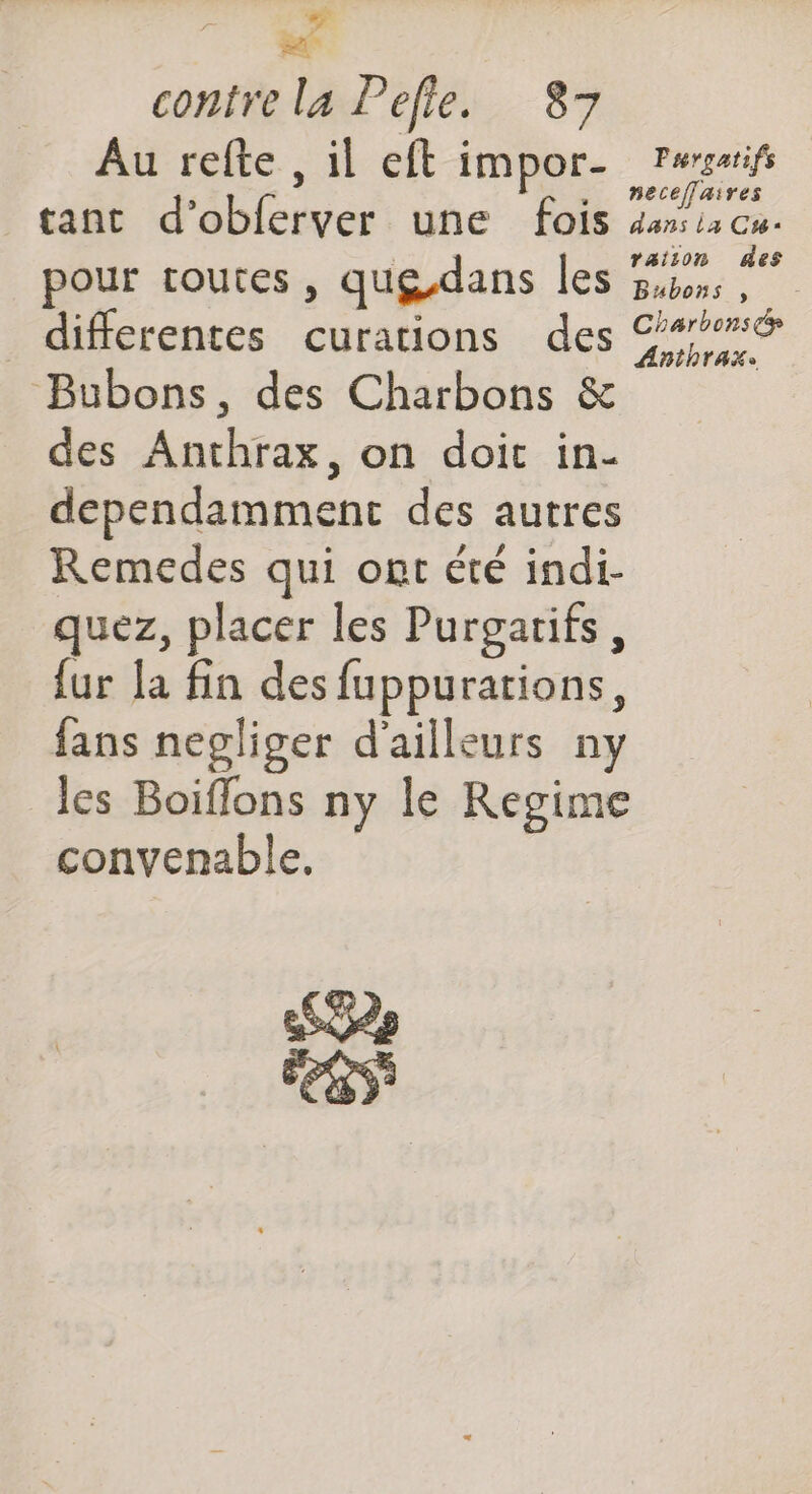ré UC contre la Pefie. 87 Au refte , il eft impor- Pwssrif s , neceffaires tant d’obferver une fois dans la Cr é 1 À pour routes, qug.dans les Guess Bubons , differentes curations des 9% Bubons, des Charbons & des Anthrax, on doic in- dependamment des autres Remedes qui ont été indi- quez, placer les Purgatifs, {ur la fin des fuppurarions, fans negliger d'ailleurs ny les Boiflons ny le Regime convenable. SG ÉeRs