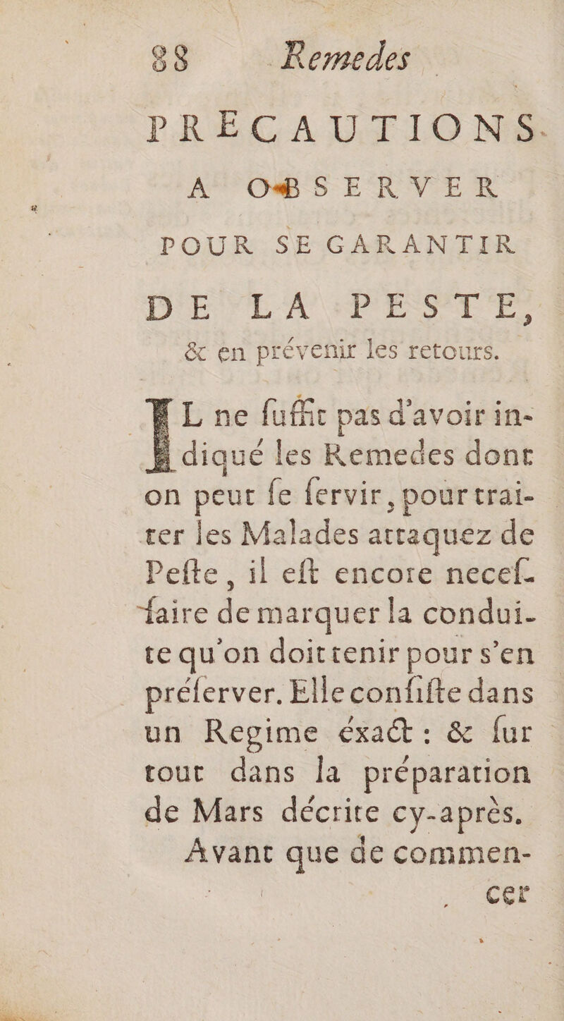 PRÉCAITILO NS À OBSERVER POUR SE GARANTIR DE LA PESTE, & en prévenir les retours. ELne fuffit pas d'avoir in- : diqué les Raid dont on peut fe fervir, pourtrai- ter les Malades attaquez de Pefte , il eft encore necef. faire de marquer la condui- te qu'on doittenir pour s’en prélerver. Elleconfifte dans un Regime exact : & fur tout dans la préparation de Mars décrire cy-après. Avant que de commen- CE