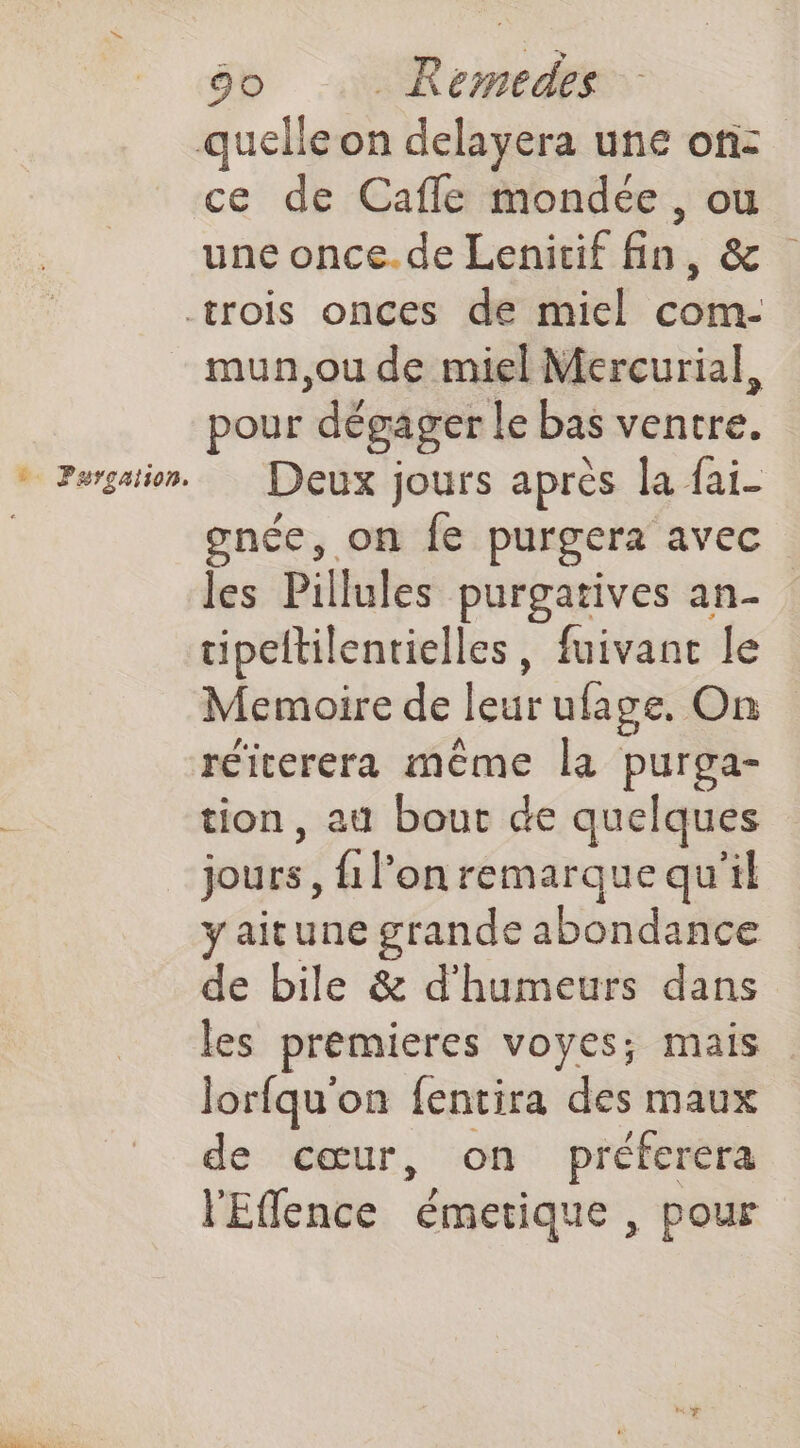 ce de Cafle mondée , ou une once.de Lenicif fin, & mun,ou de miel Mercurial, pour dégager le bas ventre. Deux jours après la {ai- gnée, on fe purgera avec les Pillules purgatives an- cipeltilentielles, fuivant le Memoire de led ufage. On réiterera même la purga- tion, au bout de quelques jours, {1 l’on remarque qu'il yaitune grande abondance de bile & d'humeurs dans les premieres voyes; mais lorfqu'on fentira des maux de cœur, on préferera l'Eflence émetique , pour