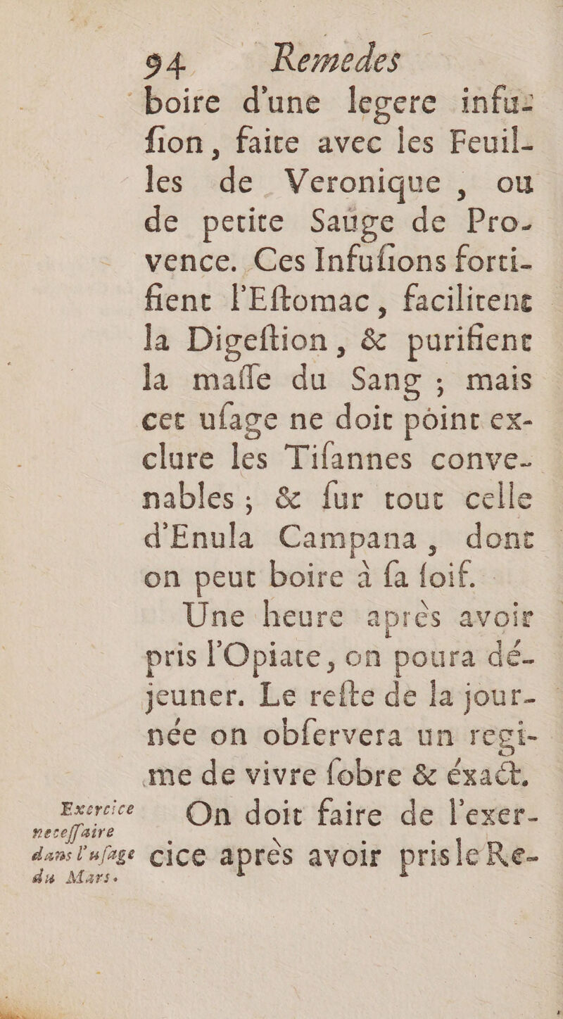 boire dune legere infuz fion, faite avec Îles Feuil- les de Veronique , ou de petite Sage de Pro- vence. Ces Infufions forti- fient l'Eflomac, facilitene la Digeftion, & purifient la mafle du Sang ; mais cet ufage ne doit point ex- clure les Tifannes conve- nables ; & fur tout celle d'Enula Campana, dont on peut boire à fa foif. Une heure après avoir pris l'Opiate, on poura dé- jeuner. Le refte de la jour- : née on obfervera un regi- me de vivre fobre & éxaét, Exercice. On doit faire de l'exer- veceffaire » Pal e IN ot 4 e dans l'ufrge cice apres avoir prisleRe- du Mars.