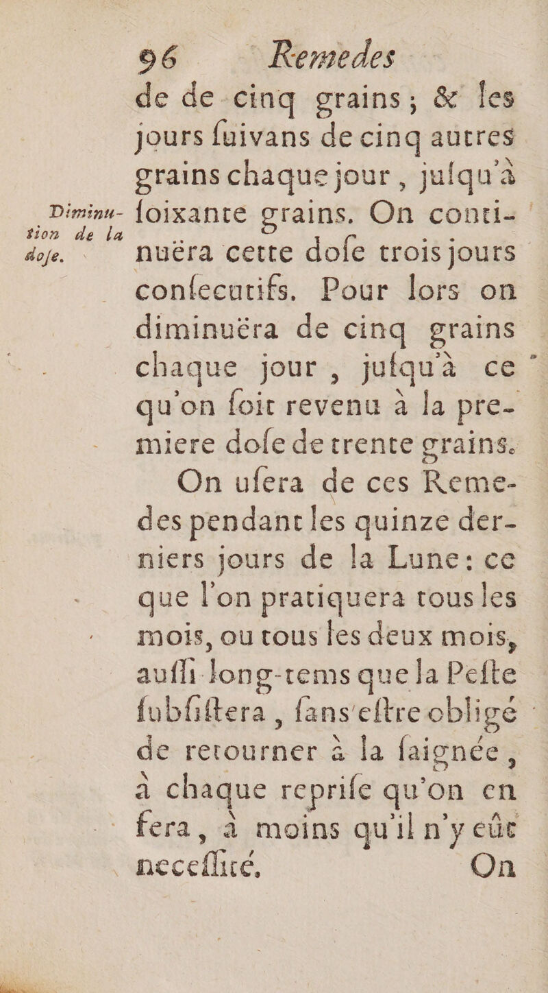 D'minu- tion de la dofe. : 96 KRermedes de de cinq grains, &amp; Îes jours fuivans de cinq autres grains chaque jour, juiqu'à loixante grains. On conti: nuëra cette dofe trois jours confecutifs. Pour lors on diminuéra de cinq grains chaque jour , jufqu'à ce ” u'on foit revenu à la pre- miere dole de trente grains. On ufera de ces Reme- des pendant les quinze der- niers jours de la Lune: ce que l'on pratiquera tous les mois, ou tous les deux mois, aufh Jong-tems que la Pefte {ubfftera , fans'eftre obligé : de retourner à la faignée, à chaque reprife qu'on en fera, à moins qu'il n'y eûe