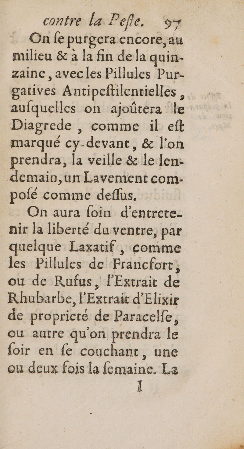 On fe purgera encore, au milieu &amp; à la fin de la quin- zaine ,avecles Pillules Pur- gatives Antipeftilentielles aufquelles on ajoûtera le Diagrede |, comme il eft marqué cy-devant, &amp; l'on prendra, la veille &amp; lelen- demain,un Lavement com- polé comme deflus On aura foin d’entrete- air la liberté du ventre, par quelque Laxatif , comme les Pillules de Francforc, ou de Rufus, l'Extrait de Rhubarbe, l'Extraic d’Elixir de proprieté de Paracelfe, ou autre qu'on prendra le foir en {e couchant, une ou deux fois la femaine. La