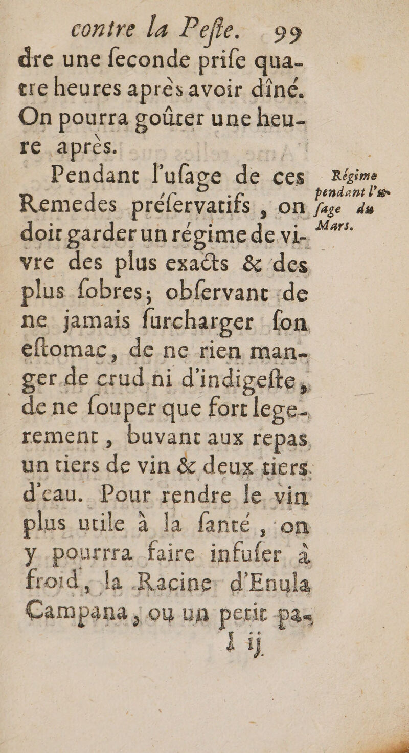 dre une feconde prife qua- tre heures aprèsavoir dîné. On pourra goûrer une heu N HE re après. a | _ Pendant l'ufage de ces réime / : pendant l’sé Remedes préfervatifs , on fase 4 doir garder un régime de vi. “** vre des plus exacts &amp; des plus fobres; obfervanc :de ne jamais furcharger fon eflomac, de ne rien man- _ger.de crud ni d’indigefte, de ne fouperque fort lege. rement, buvant aux repas un tiers de vin &amp; deux tiers. d'eau. Pour rendre le vin plus utile à la fanté , on y -pourrra faire infufer à froid; la Racine: d'Enula Campana, ou un perir pas 1