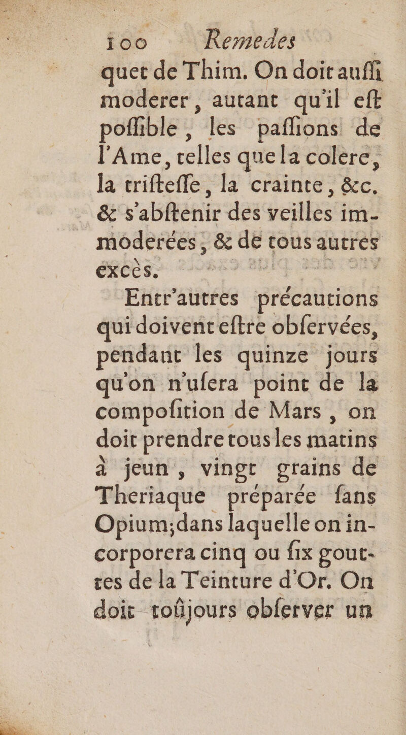 ioo Remedes | quet de Thim. On doit auffi moderer, autant quil eft pofhble , es paflions de l'Ame, relles que la colere, la triftefle, la crainte, &amp;c. &amp; s'abftenir des veilles im- moderées, &amp; de tous autres Exccs. Entr'autres précautions qui doivenceftre obfervées, pendant les quinze jours qu'on n'ufera point de la compofition de Mars , on doit prendre tousles HAE à jeun, vingt grains de Theriaque préparée fans Opium; dans laquelle on in- corporera cinq ou fix gout- ces de la Teinture d'Or. On doit tobjours obferver un