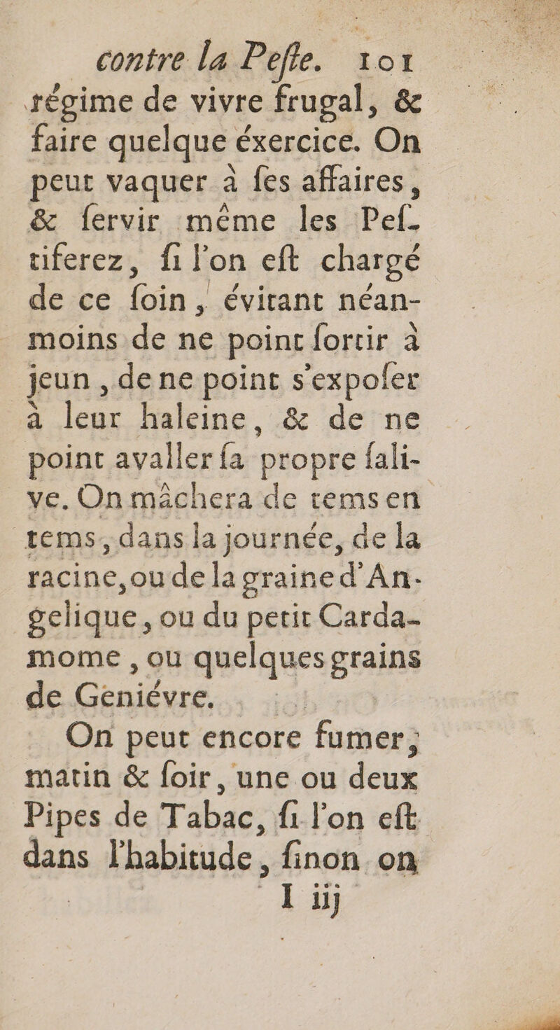 contre La Pfe Io1I tégime de vivre frugal, &amp; faire quelque é éxercice. On peut vaquer à fes affaires, &amp; fervir méme les Pef. tiferez, fi lon eft chargé de ce ba. , évitant néan- moins de ne point fortir à jeun, de ne point s’expoler à Tate haleine, &amp; de ne point avaller ak propre fali- ve. On mâchera de temsen tems, dans la journée, de la racine, ou de la graine d'An- gelique, ou du petit Carda- mome , ou quelques grains de Geniévre. | On peut encore fumer, matin &amp; foir, une ou deux Pipes de Tabac, fi l'on eft dans l'habitude : finon on lu