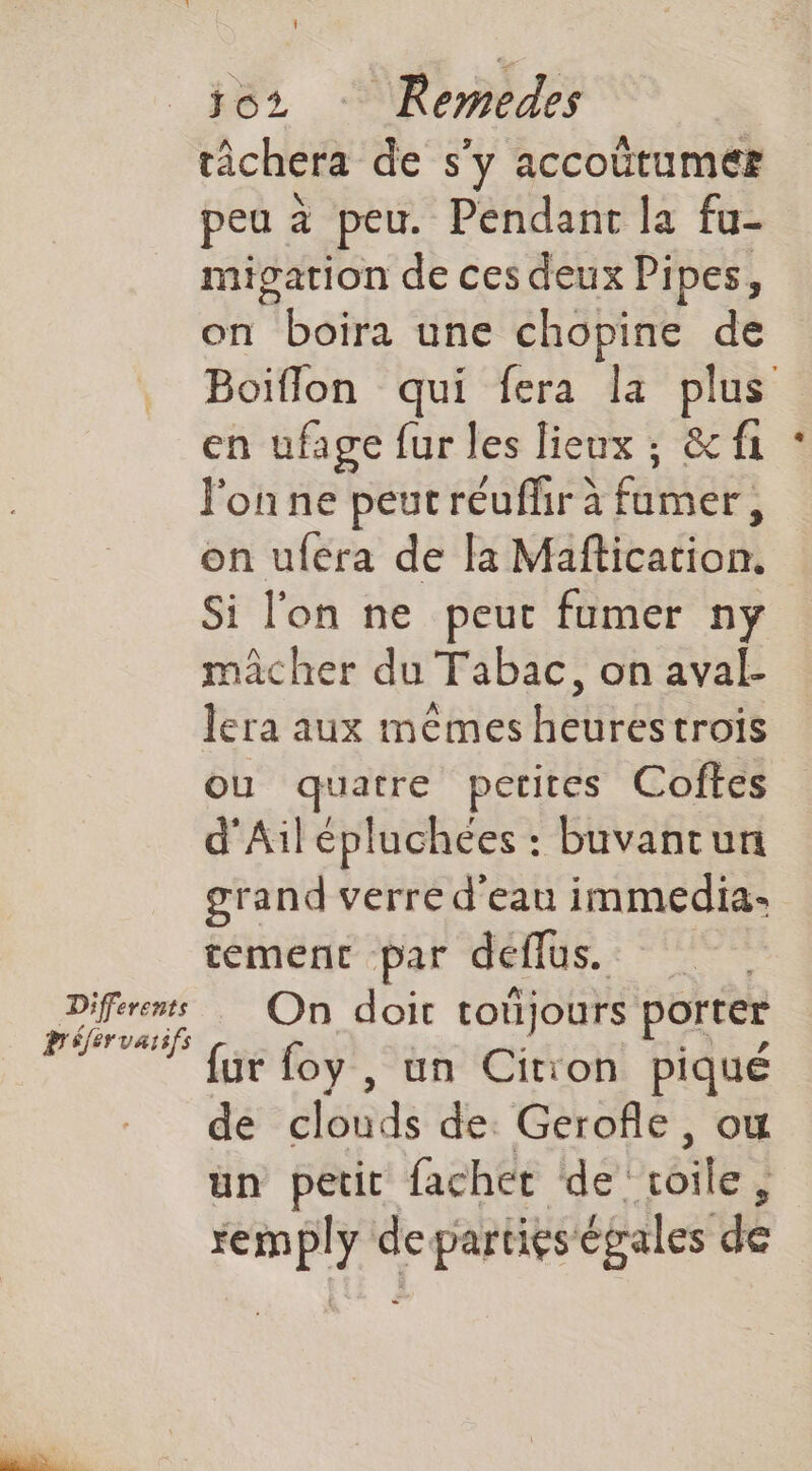Différents tâchera de s'y accoütumer peu à peu. Pendant la fu- migation de ces deux Pipes, on Abola une chopine de Boiflon qui fera la plus en ufage fur les lieux ; &f1 l'on ne peut réuffr à farnere on uféra de la Maflication. Si l'on ne peut fumer ny mâcher du Tabac, on aval lera aux mêmes heurestrois OU quatre petites Coftes d'Ail épluchées : buvantun grand verre d'eau immedia- tement par defflus. On doit toujours porter fur foy , un Cition piqué de clouds de Gerofle, ow un petit fachet de’ 8e remply de parties égales de