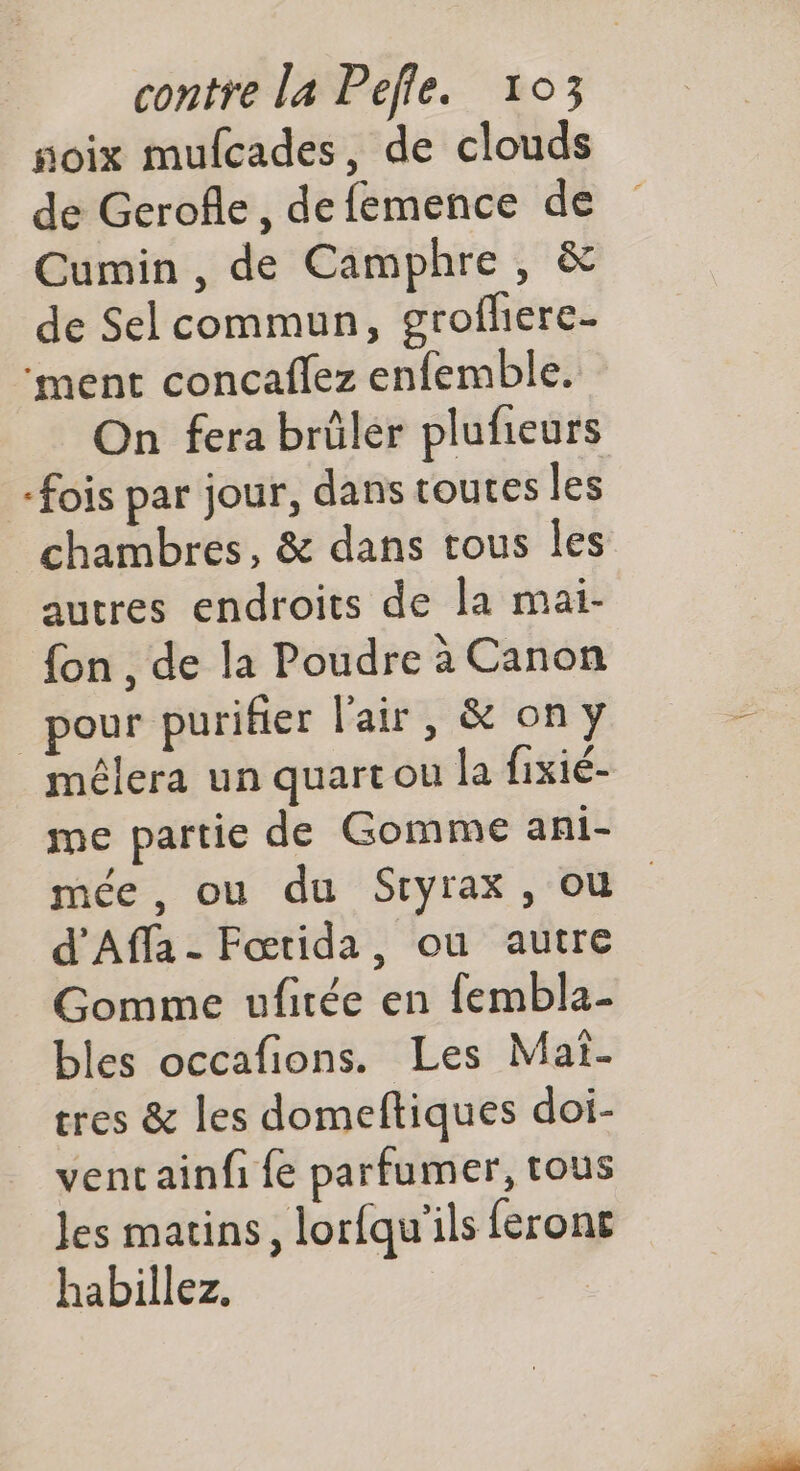 soix mufcades, de clouds de Gerofle, defemence de Cumin , de Camphre , & de Sel commun, grofhere- ‘ment concaflez enfemble. On fera brülér plufieurs fois par jour, dans toutes les chambres, & dans tous Îles autres endroits de la mai- {on , de la Poudre à Canon pour purifier l'air, & on y mélera un quart ou la fixié- me partie de Gomme ani- mée , ou du Sryrax, où d'Affa - Fœtida, ou autre Gomme ufirée en fembla- bles occafions. Les Mai. tres & les domeftiques doi- ventainfi fe parfumer, tous Jes matins, lorfqu'ils ferons habillez.