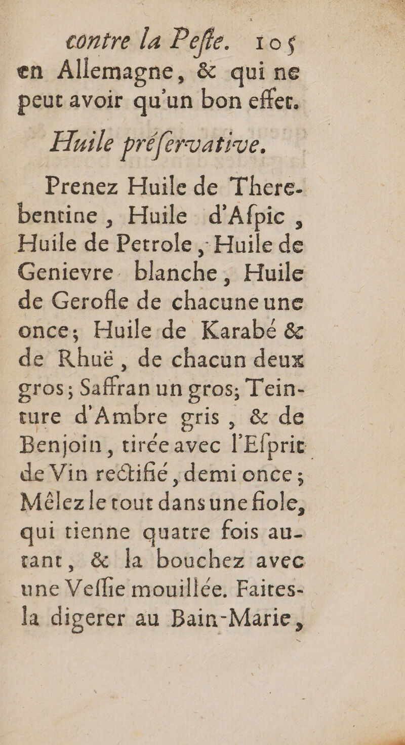 en Allemagne, & quine peut avoir qu'un bon effer. Huile préfervative. Prenez Huile de There. bentine , Huile d’Afpic, Huile de Petrole ; Huile de Genievre. blanche, Huile de Gerofle de chacuneune _ once; Huile de Karabé & de Rhuë, de chacun deux gros; Saffran un gros; Tein- ture d'Ambre gris, & de Benjoin, tiréeavec l'Efprit de Vin rectifie demi once; Méêlez le tout dansunefiole, qui tienne quatre fois au- tant, & la bouchez avec _une Veflie mouillée. Faites- la digerer au Bain-Marie,