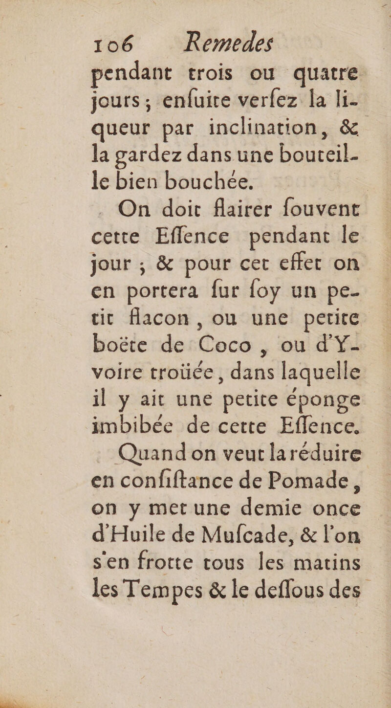 pendant trois ou quatre jours ; enfuire verfez la li- queur par inclination, & la gardez dans une bouteil- le bien bouchée. | On doit flairer fouvent cette Eflence pendant le jour ; & pour cet effet on en portera fur {oy un pe. tit flacon , ou une petite boëte de Coco , ou d'Y- voire troüce, dans laquelle il y ait une petite éponge imbibée de cette Eflence. . Quand on veut laréduire en confiftance de Pomade, on y met une demie once d'Huile de Mufcade, & l'on s'en frotte tous les matins les Tempes & le deflous des