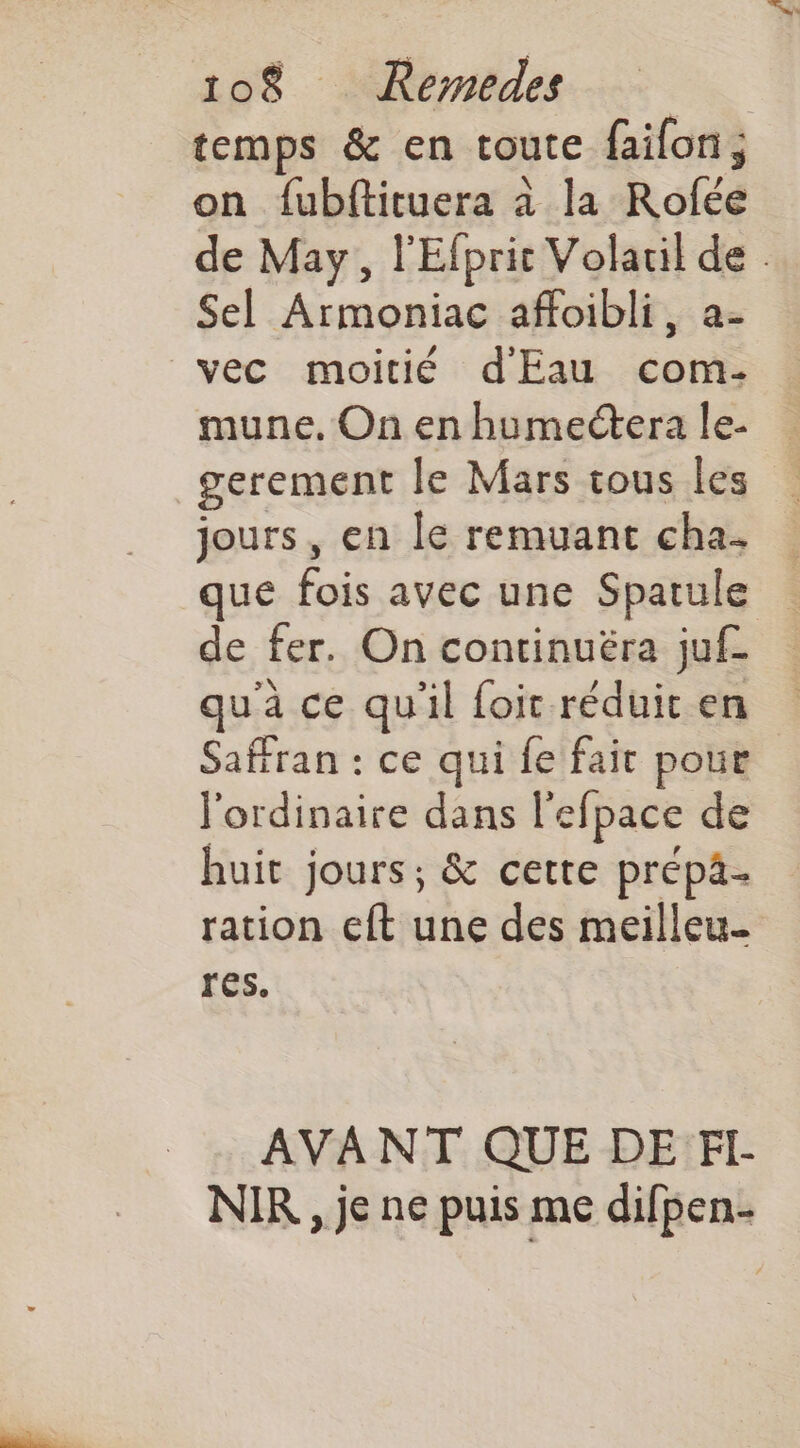 temps & en toute faifon; on fubftituera à la Rofée de May, l'Efprit Volaril de . Sel Armoniac affoibli, a- mune. On en humectera le- gerement le Mars tous les jours, en Îe remuant cha. que fois avec une Spatule de fer. On continuëra juf- qu'à ce qu'il foit réduit en Safran : ce qui fe fair pour l'ordinaire dans l'efpace de huit jours; & cette prépä- ration eft une des meilleu- res. AVANT QUE DE FI- NIR , je ne puis me difpen-