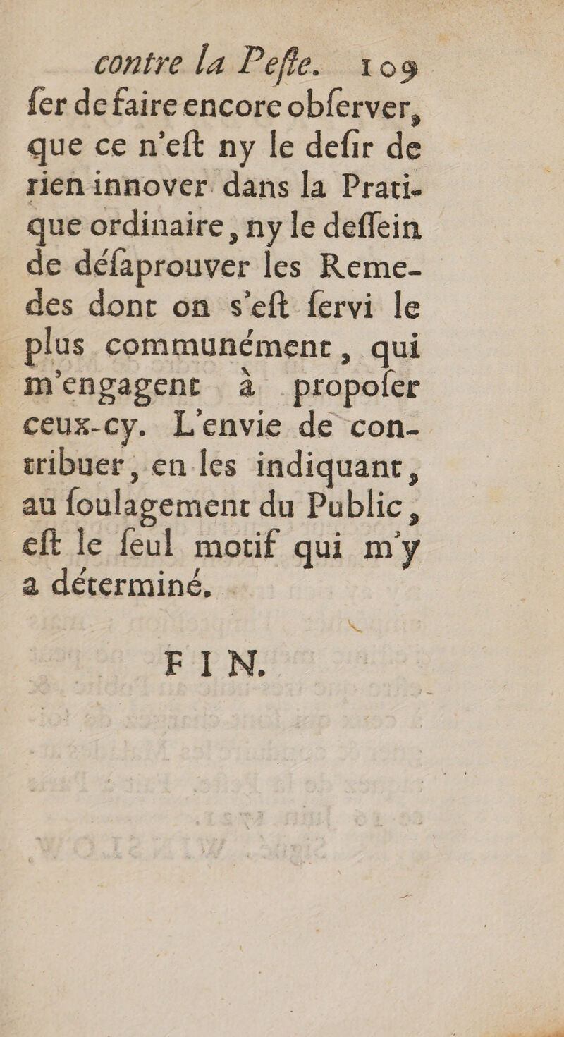 fer defaire encore obferver, que ce n'eft ny le defir de rien innover dans la Prati. que ordinaire, ny le deffein de défaprouver les Reme- des dont on s’eft fervi le plus communément , qui mengagent à propoler ceux-cy. Lenvie de con- tribuer, en les indiquant, au foulagement du Public, ft le feul motif qui m'y a déterminé. . \. FIN.
