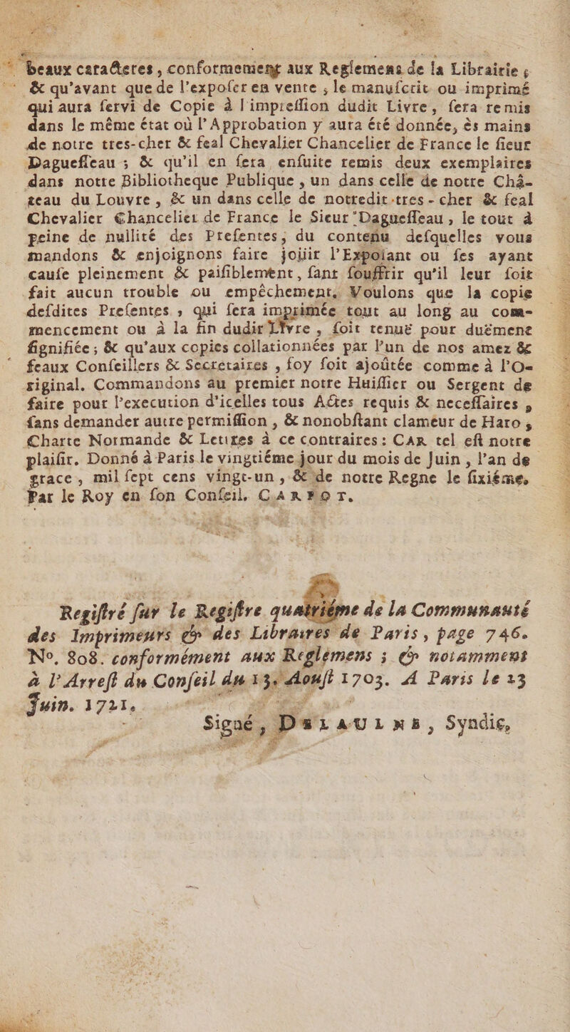 “Peaux cara@eres , conformement aux Reglemens de la Librairies : &amp; qu'avant que de l’expofer en vente ; le manufcrit ou imprimé qui aura fervi de Copie à l'impreflion dudit Livre, fera remis dans le même état où l’ Approbation y aura été donnée, ès mains de notre tres-cher &amp; feal Chevalier Chancelier de France le fieur Daguefleau ; &amp; qu'il en fera enfuite remis deux exemplaires dans notte Bibliotheque Publique , un dans celle de notre Chä- teau du Louvre, &amp; un dans celle de nottedit:tres- cher &amp; feal Chevalier €hancelier de France le Sieur Daguefleau , le tout à peine de nullité des Prefentes, du conteñu defquelles vous mandons &amp; enjoignons faire joiir l’Expoiant ou fes ayant caufe pleinement &amp; paifiblement, fant fouffrir qu’il leur foit fait aucun trouble ou empêchement. Woulons que la copie defdites Prefentes ; qui fera imprimée tout au long au com- mencement où à la fin dudir Livre, foit tenuë pour duëmene fignifiée ; &amp; qu'aux copies collationnées par l’un de nos amez &amp; feaux Confeillers &amp; Secretaires , foy foit ajoûtée comme à l'O- siginal,. Commandons au premier notre Huiflicr ou Sergent de faire pour l’execution d'icelles tous Aétes requis &amp; neceflaires , fans demander autre permifion , &amp; nonobftant clameur de Haro , Charte Normande &amp; Letites à ce contraires: CAR tel eft notre plaiür. Donné à Paris le vingtiéme jour du mois de Juin , l’an de grace, mil fept cens vingt-un , &amp; de notre Regne le fixiéme, Par le Roy en fon Confeil, CARPBOT. | Regifiré far Le Regiftre qu trié e de La Communauté des Imprimenrs dr des Libraires de Paris, page 746. No. 808. conformément aux Reglèmens ; d notamment à l’Arreff du Conjeil du 13, Aoujt 1703. À Paris le 23 Juin. 1721. Ve MR. où ohne TT AA NE sn A EE CNET re MN ET NES ere