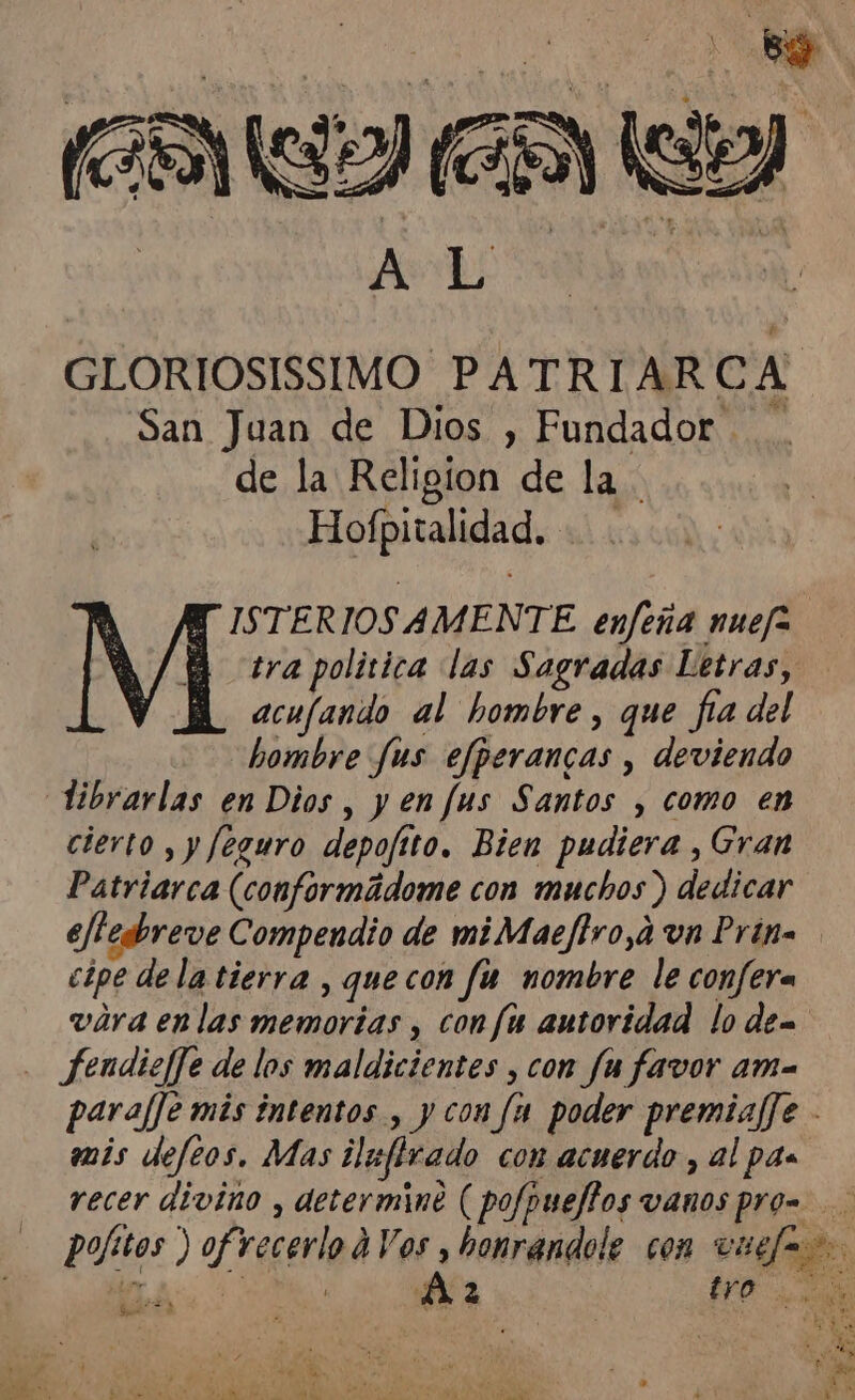 San Juan de Dios , Fundador. de la Religion de la Hofpitalidad. acufando al hombre, que fía del hombre Jus efperancas , deviendo librarlas en Dios, y enfus Santos , como en cierto , y feguro depofito. Bien pudiera , Gran Patriarca (conformádome con muchos ) dedicar cipe dela tierra , quecon fu nombre le confera . fendiejfe de los maldicientes , con fa favor ama mis defeos. Mas ilafirado con acuerdo , al pa recer divino , determine ( pofpuejftos vanos pro- Ge Áz tro A A: e O A eu po s