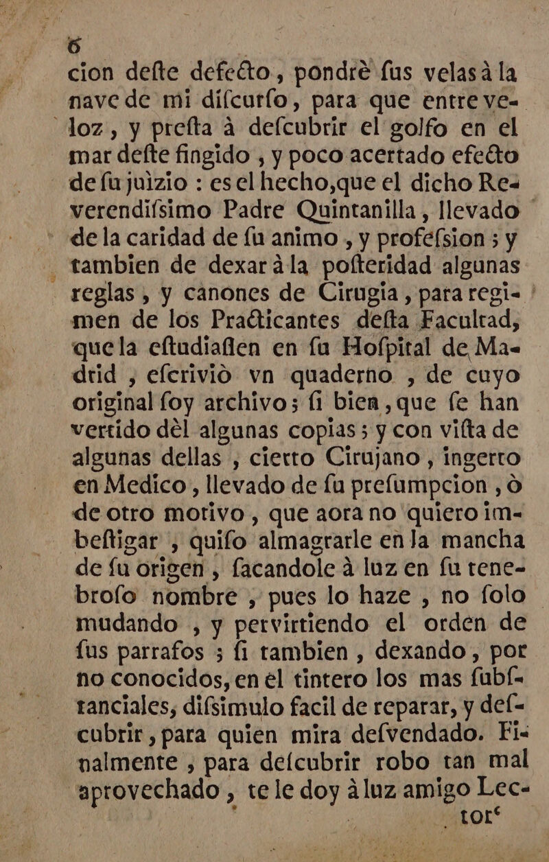 + - cion deflte defeéto., pondre lus velasá la nave de mi díícurlo, para que entre ves loz, y preíta a delcubrir el golfo en el mar defte fingido , y poco acertado efeétto de fu juizio : esel hecho,que el dicho Re= verendiísimo Padre Quintanilla, llevado de la caridad de fu animo , y profeísion ; y . tambien de dexarála pofteridad algunas reglas , y canones de Cirugía, para regi ' men de los Praéticantes delta Facultad, quela eftudiaflen en la Hofpital de Ma= drid , eferivio vn quaderno , de cuyo original foy archivo; (1 bien ,que [e han vertido del algunas copias; y con vilta de algunas dellas , cierro Cirujano , ingerto en Medico, llevado de fu prelumpcion , O de otro motivo , que aora no quiero im- - beltigar , quifo almagrarle enla mancha de fu origen , facandole á luz en fu tene- broío nombre , pues lo haze , no folo mudando , y pervirtiendo el orden de lus parrafos ; fi tambien , dexando, por no conocidos, en el tintero los mas fubí- ranciales, difsimulo facil de reparar, y del- cubrir , para quien mira defvendado. Fi- nalmente , para delcubrir robo tan mal “aprovechado , tele doy áluz amigo Lec ) tor