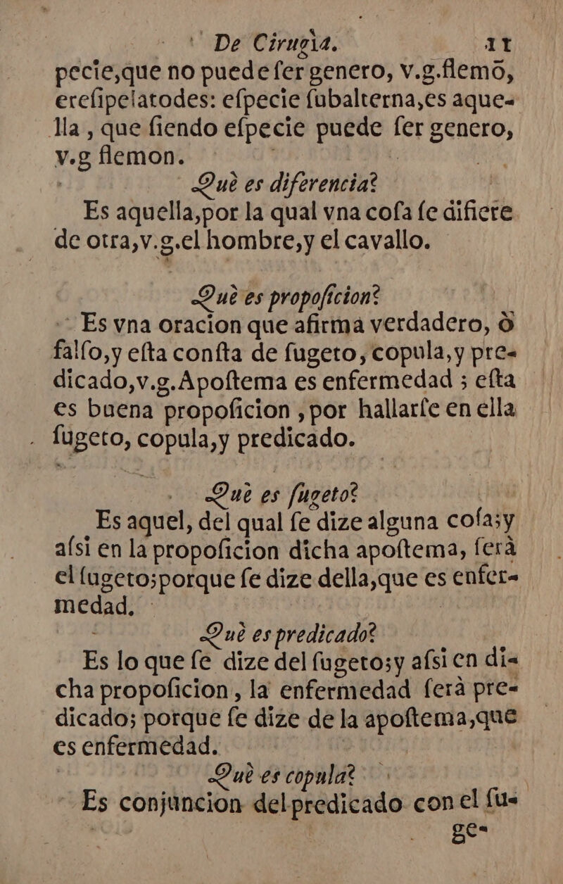 pecie,que no puedefer genero, v.g.flemo, erelipelatodes: efpecie fubalterna,es aque- lla, que fiendo elpecie puede fer genero, v.g flemon. | Que es diferencia? Es aquella,por la qual vna cofa le difiere de otra,v.g.el hombre, y el cavallo. Que es propoficion? Es vna oracion que afirma verdadero, O fallo, y efta confta de fugeto, copula, y pre= dicado,v.g. Apoftema es enfermedad ; efta es buena propoficion ,por hallarfe en ella - Íugeto, copula,y predicado. Due es fugeto? Es aquel, del qual fe dize alguna cofa;y aísi en la propoficion dicha apoltema, fera el (lugetosporque fe dize della,que es enfer- medad. | ; Due es predicado? A al Es lo que [e dize del fugetosy aísi en dia cha propolicion, la enfermedad feraá pre- dicado; porque fe dize de la apoftema,que es enfermedad. | Que es copula? | Es conjuncion delpredicado con el [u- | ges