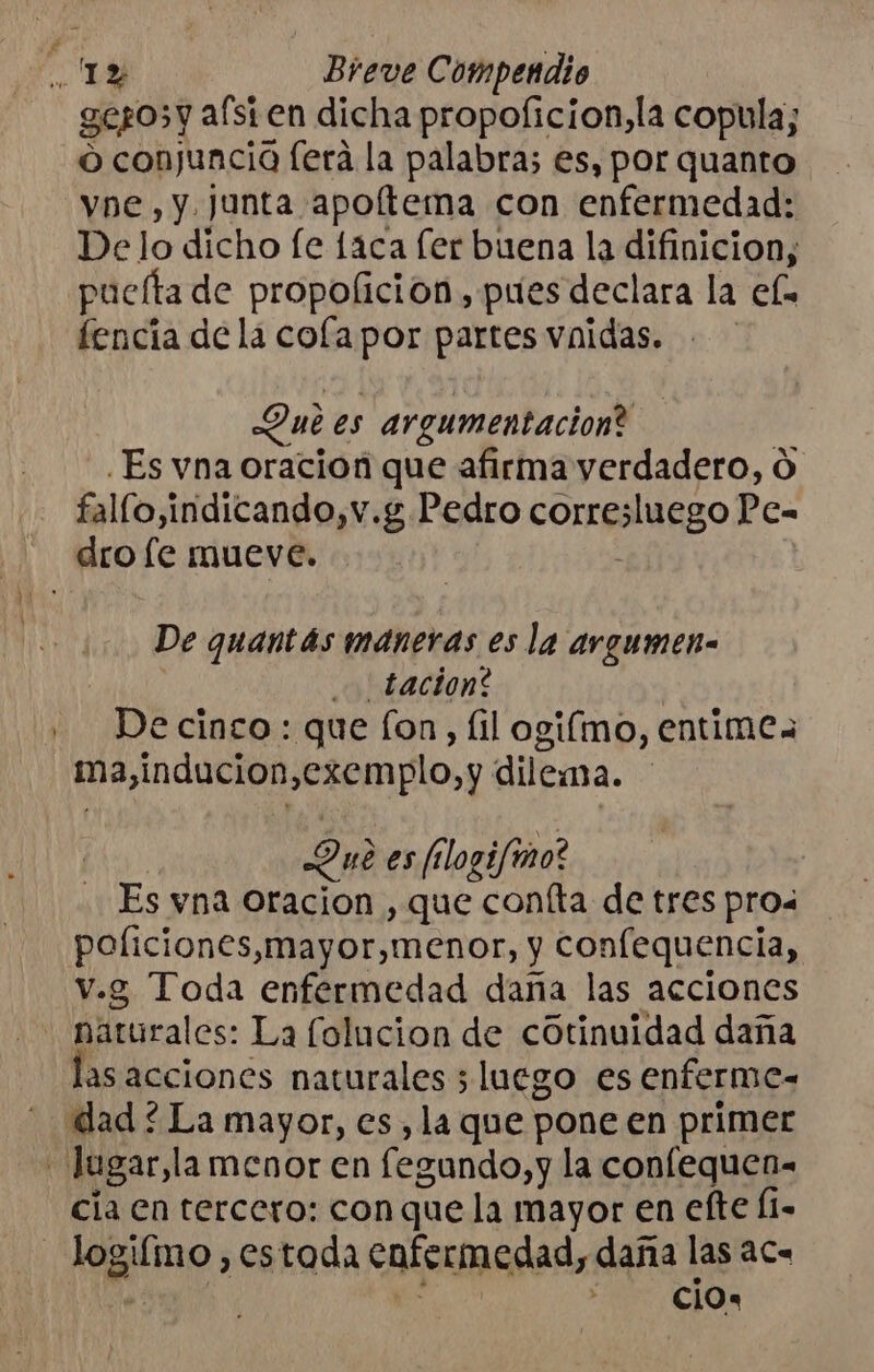 gegosy afsien dicha propoficion,la copula; o conjuncia [era la palabra; es, por quanto vne,y. junta apoltema con enfermedad: De lo dicho fe 1aca [er buena la difinicion, puelta de propolición , pues declara la el. fencia de la cofapor partes vnidas. Dub es argumentación? ] ¿Es vna oracion que afirma verdadero, O fallo,indicando,v.g Pedro corresluego Pe- De quantás maneras es la argumen- | o tacion? | De cingo : que [on , [il ogifmo, entimea ma,inducion,exemplo,y dilema. | Due es falogifmo? Es yna oracion , que confta de tres pros policiones,mayor,menor, y confequencia, v.g Toda enfermedad daña las acciones asacciones naturales 5 luego es enferme- dad ¿ La mayor, es, la que pone en primer cia en tercero: con que la mayor en efte Í1- ¿ cio a